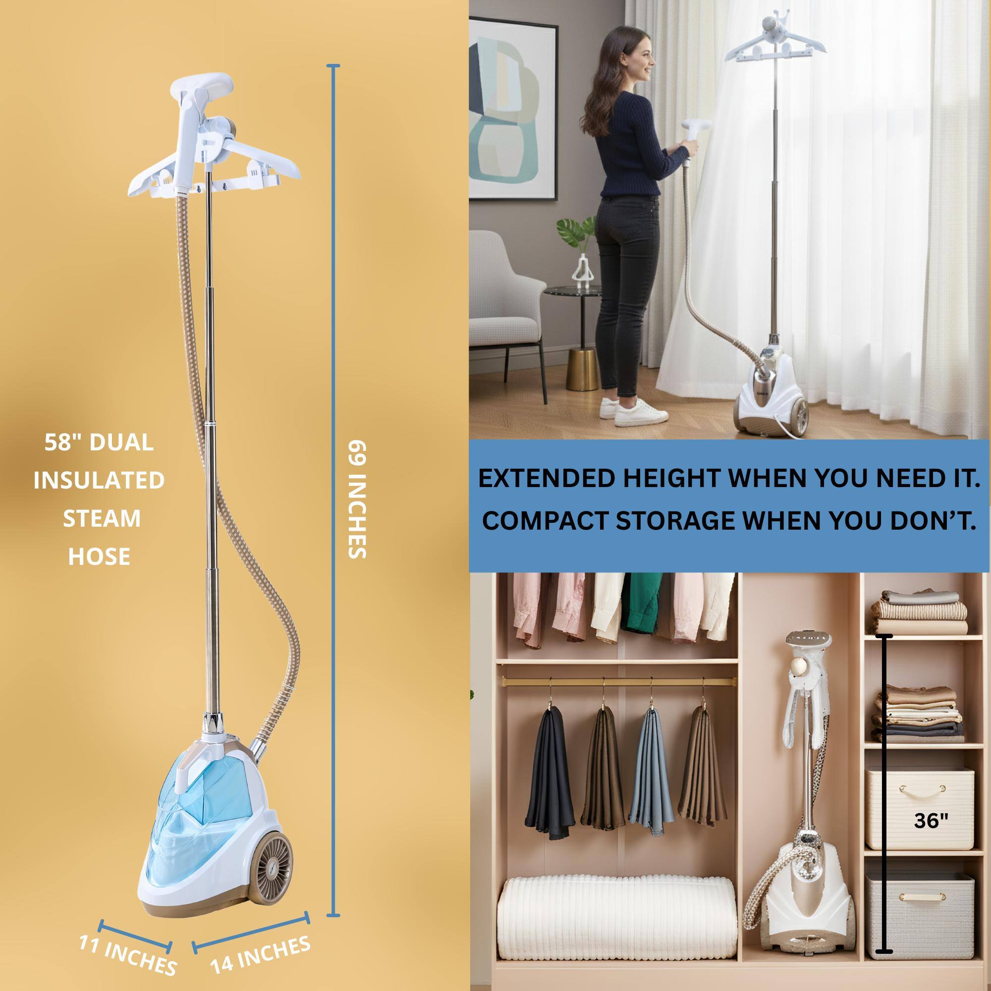 58" DUAL INSULATED STEAM HOSE  
69 INCHES EXTENDED HEIGHT WHEN YOU NEED IT.  
COMPACT STORAGE WHEN YOU DON'T.  
36"  
11 INCHES  
14 INCHES