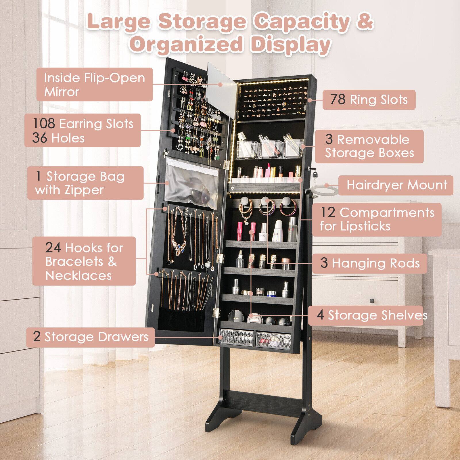 Large Storage Capacity & Organized Display

- Inside Flip-Open Mirror
- 78 Ring Slots
- 108 Earring Slots
- 36 Holes
- 3 Removable Storage Boxes
- 1 Storage Bag with Hairdryer Mount Zipper
- 12 Compartments for Lipsticks
- 24 Hooks for Bracelets & Necklaces
- 3 Hanging Rods
- 2 Storage Drawers
- 4 Storage Shelves