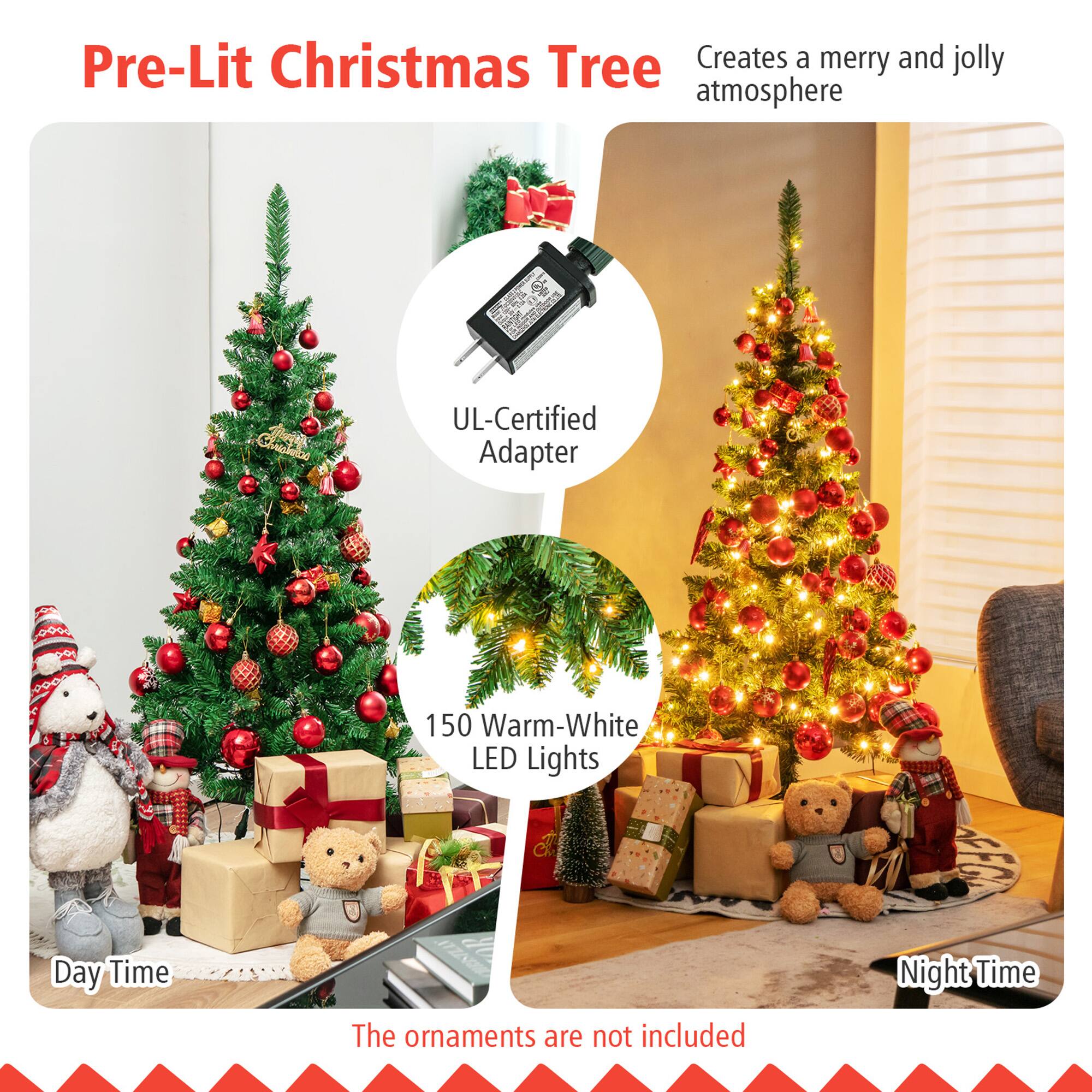 Pre-Lit Christmas Tree  
Creates a merry and jolly atmosphere  

UL-Certified Adapter  

150 Warm-White LED Lights  

The ornaments are not included  

Day Time  

Night Time