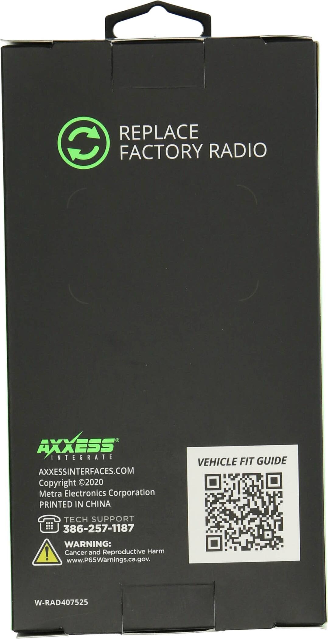 REPLACE FACTORY RADIO

AXXESS
AXXESSINTERFACES.COM
Copyright 2020 Metra Electronics Corporation
PRINTED IN CHINA

VEHICLE FIT GUIDE

TECH SUPPORT
386-257-1187

WARNING: Cancer and Reproductive Harm
www.P65Warnings.ca.gov

W-RAD407525