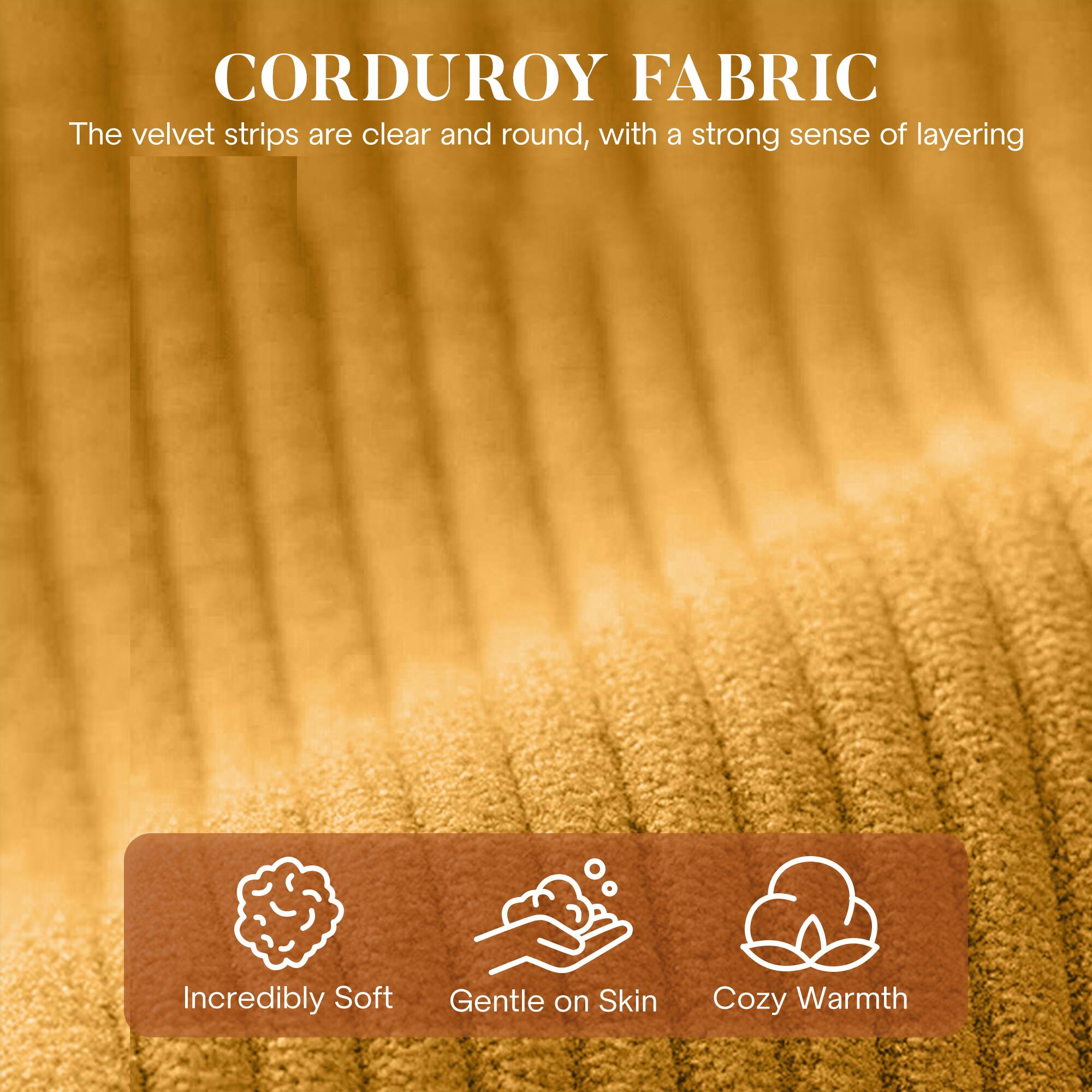 CORDUROY FABRIC

The velvet strips are clear and round, with a strong sense of layering

- Incredibly Soft
- Gentle on Skin
- Cozy Warmth
