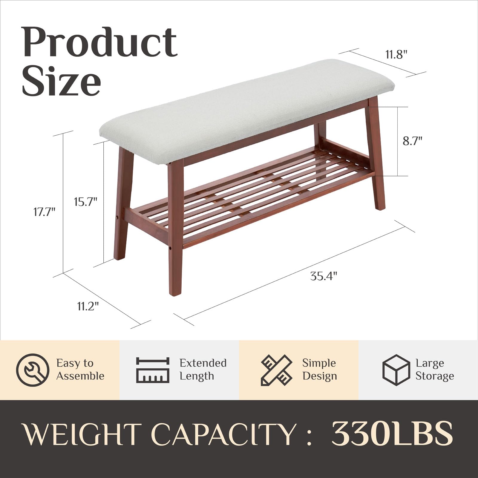 Product Size  
11.8" x 8.7" x 17.7" x 15.7" x 35.4" x 11.2"  

Easy to Assemble  
Extended Length  
Simple Design  
Large Storage  

WEIGHT CAPACITY: 330LBS