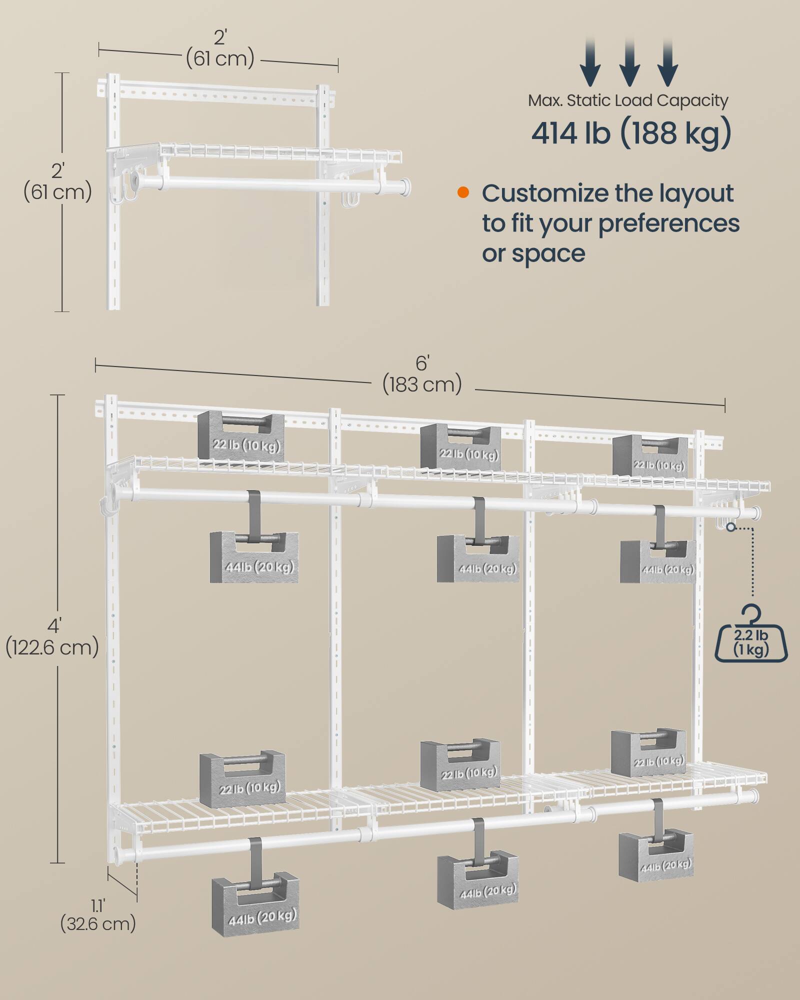 2' (61 cm)  
2' (61 cm)  
Max. Static Load Capacity: 414 lb (188 kg)  
Customize the layout to fit your preferences or space  

6' (183 cm)  
22 lb (10 kg)  
22 lb (10 kg)  
22 lb (10 kg)  
44 lb (20 kg)  
44 lb (20 kg)  
44 lb (20 kg)  

4' (122.6 cm)  
2.2 lb (1 kg)  
22 lb (10 kg)  
22 lb (10 kg)  
1.1' (32.6 cm)  
44 lb (20 kg)  
44 lb (20 kg)