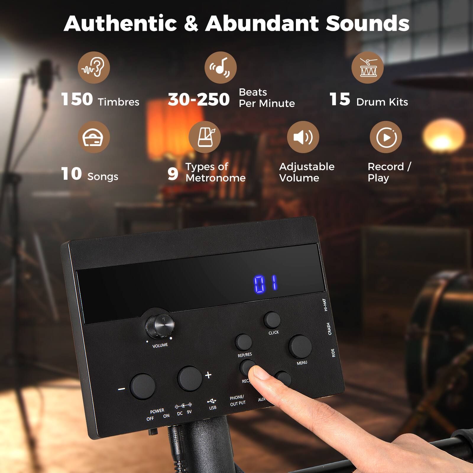 Authentic & Abundant Sounds  
150 Timbres  
30-250 Beats Per Minute  
15 Drum Kits  
10 Songs  
9 Types of Metronome  
Adjustable Volume  
Record / Play  

VOLUME  
REPLAYS  
REC  
MENU  
CLICK  
CRASH  
RDE  
POWER  
OFF / ON  
DC 9V  
USB  
PHONE / OUT  
FUT  
AUIN
