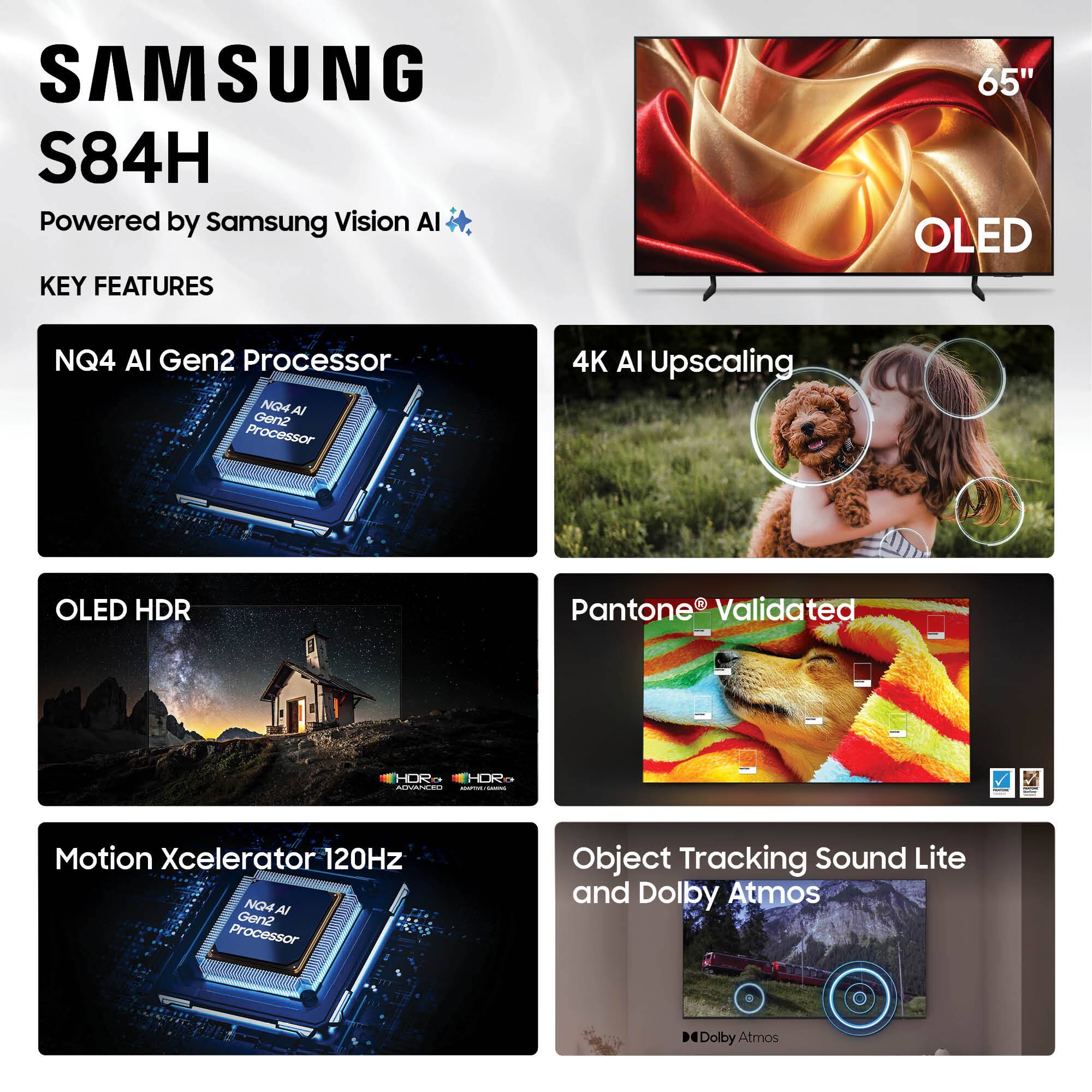 SAMSUNG S84H  
Powered by Samsung Vision AI  

KEY FEATURES  
- 65" OLED  
- NQ4 AI Gen2 Processor  
- 4K AI Upscaling  
- OLED HDR  
- Pantone® Validated  
- Motion Xcelerator 120Hz  
- Object Tracking Sound Lite and Dolby Atmos