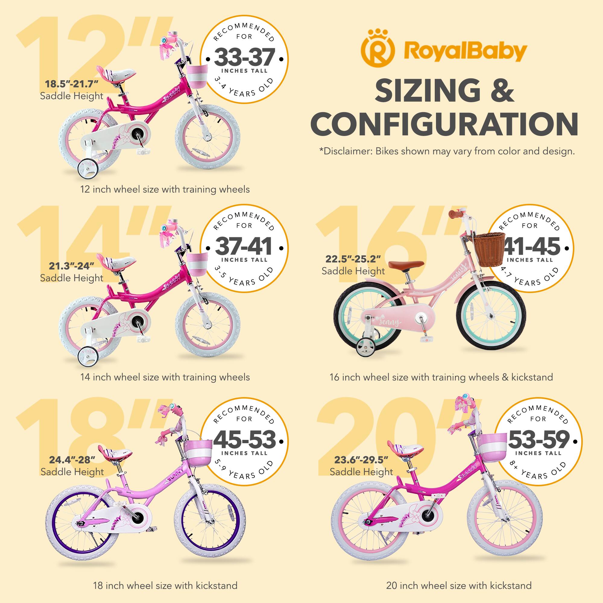 RECOMMENDED FOR 12" 33-37 INCHES TALL 18.5"-21.7" 3-4 YEARS OLD Saddle Height

12 inch wheel size with training wheels

RECOMMENDED FOR 14" 37-41 INCHES TALL 21.3"-24" 3-5 YEARS OLD Saddle Height

14 inch wheel size with training wheels

RECOMMENDED FOR 16" 41-45 INCHES TALL 22.5"-25.2" 4-7 YEARS OLD Saddle Height

16 inch wheel size with training wheels & kickstand

RECOMMENDED FOR 18" 45-53 INCHES TALL 24.4"-28" 5-9 YEARS OLD Saddle Height

18 inch wheel size with kickstand

RECOMMENDED FOR 20" 53-59 INCHES TALL 23.6"-29.5" 8+ YEARS OLD Saddle Height

20 inch wheel size with kickstand

*Disclaimer: Bikes shown may vary from color and design.