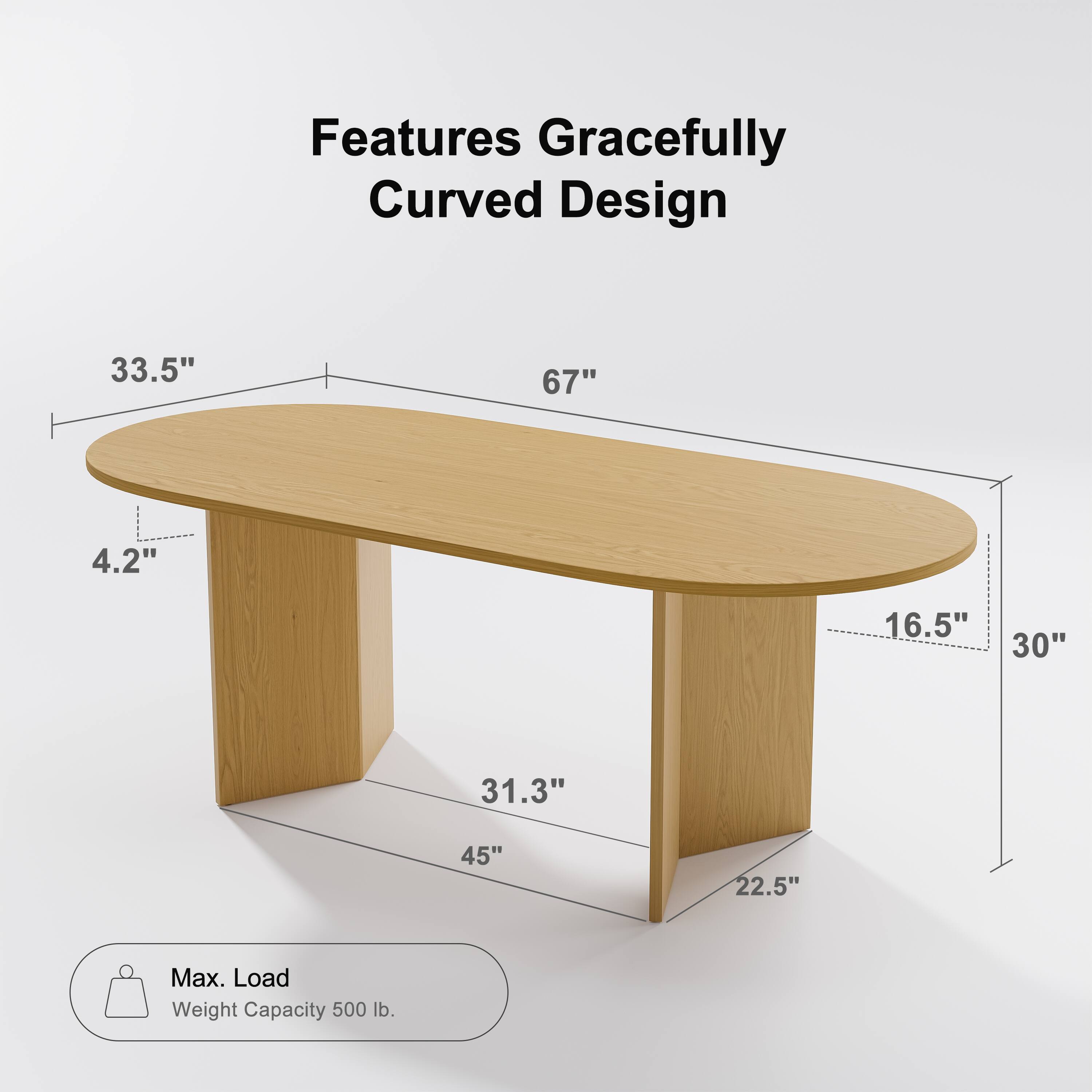 Features Gracefully Curved Design

- Length: 67"
- Width: 33.5"
- Height: 4.2"
- Depth: 30"
- Leg Width: 16.5"
- Leg Height: 22.5"
- Leg Base Width: 45"
- Leg Base Depth: 31.3"

Max. Load Weight Capacity: 500 lb.