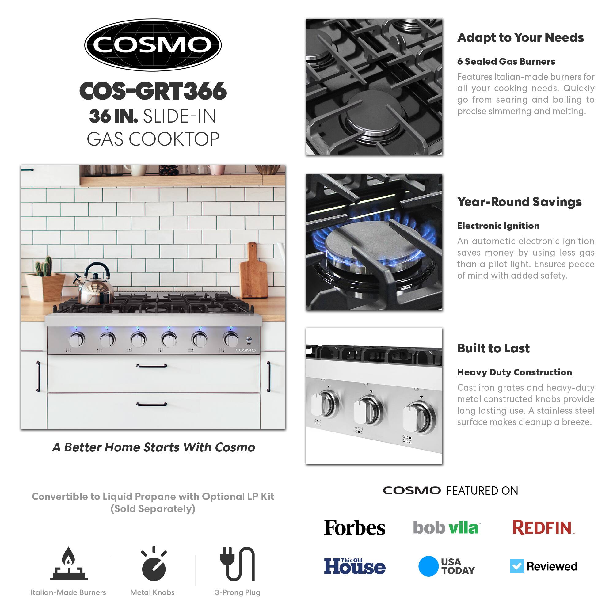 COSMO COS-GRT366 36 IN. SLIDE-IN GAS COOKTOP

Adapt to Your Needs
6 Sealed Gas Burners
Features Italian-made burners for all your cooking needs. Quickly go from searing and boiling to precise simmering and melting.

Year-Round Savings
Electronic Ignition
An automatic electronic ignition saves money by using less gas than a pilot light. Ensures peace of mind with added safety.

Built to Last
Heavy Duty Construction
Cast iron grates and heavy-duty metal constructed knobs provide long lasting use. A stainless steel surface makes cleanup a breeze.

A Better Home Starts With Cosmo
Convertible to Liquid Propane with Optional LP Kit (Sold Separately)

COSMO FEATURED ON
Forbes
bob vila
REDFIN
This Old House
USA TODAY
Reviewed

Italian-Made Burners
Metal Knobs
3-Prong Plug