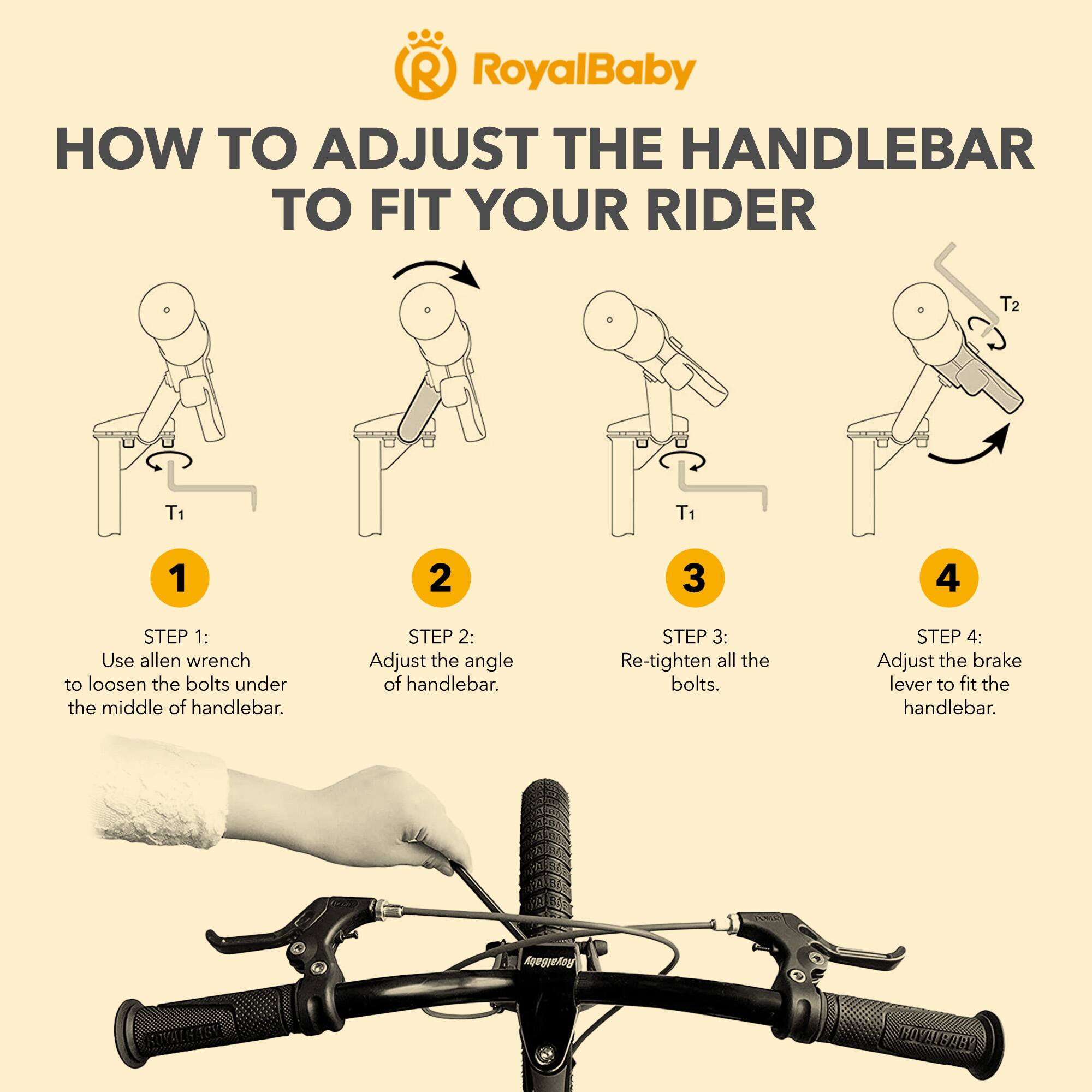 RoyalBaby HOW TO ADJUST THE HANDLEBAR TO FIT YOUR RIDER

STEP 1: Use allen wrench to loosen the bolts under the middle of handlebar.

STEP 2: Adjust the angle of handlebar.

STEP 3: Re-tighten all the bolts.

STEP 4: Adjust the brake lever to fit the handlebar.