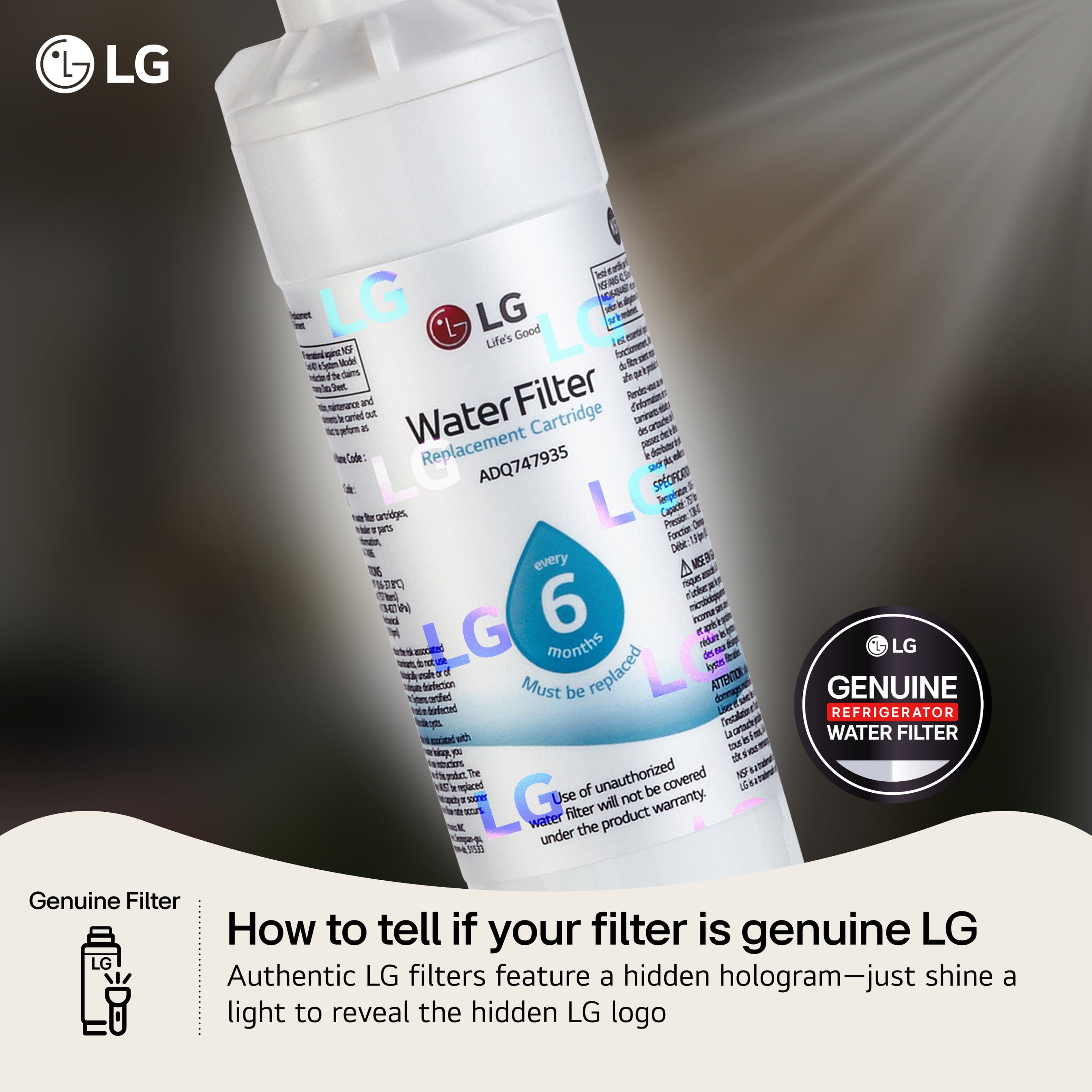 LG Good Life's Water Filter Replacement Cartridge ADQ747935
6 months
Must be replaced every 6 months
Use of unauthorized filter will not be covered under the product warranty
Genuine Filter
How to tell if your filter is genuine LG
Authentic LG filters feature a hidden hologram—just shine a light to reveal the hidden LG logo
GENUINE REFRIGERATOR WATER FILTER