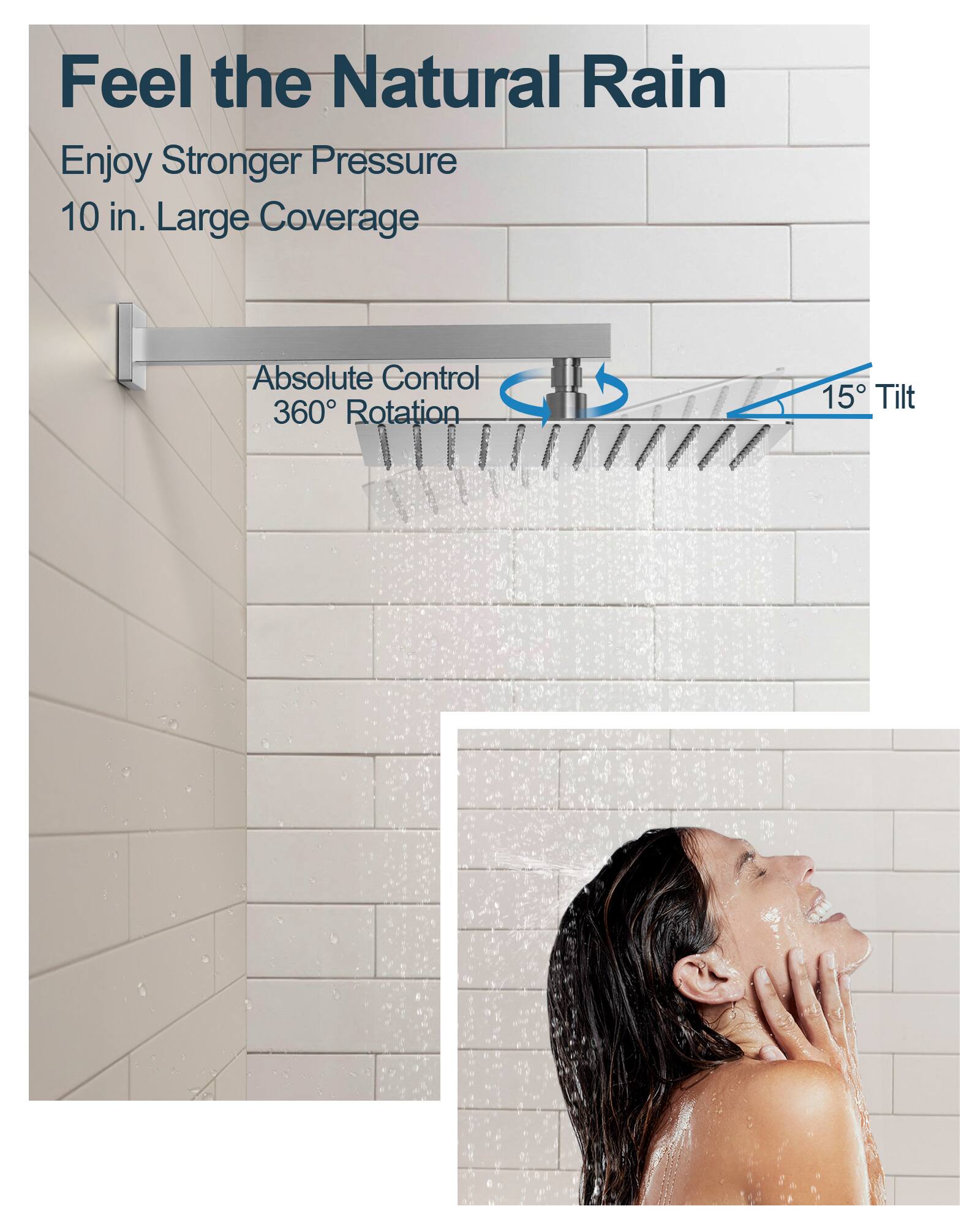 Feel the Natural Rain

Enjoy Stronger Pressure  
10 in. Large Coverage

Absolute Control  
360° Rotation  
15° Tilt