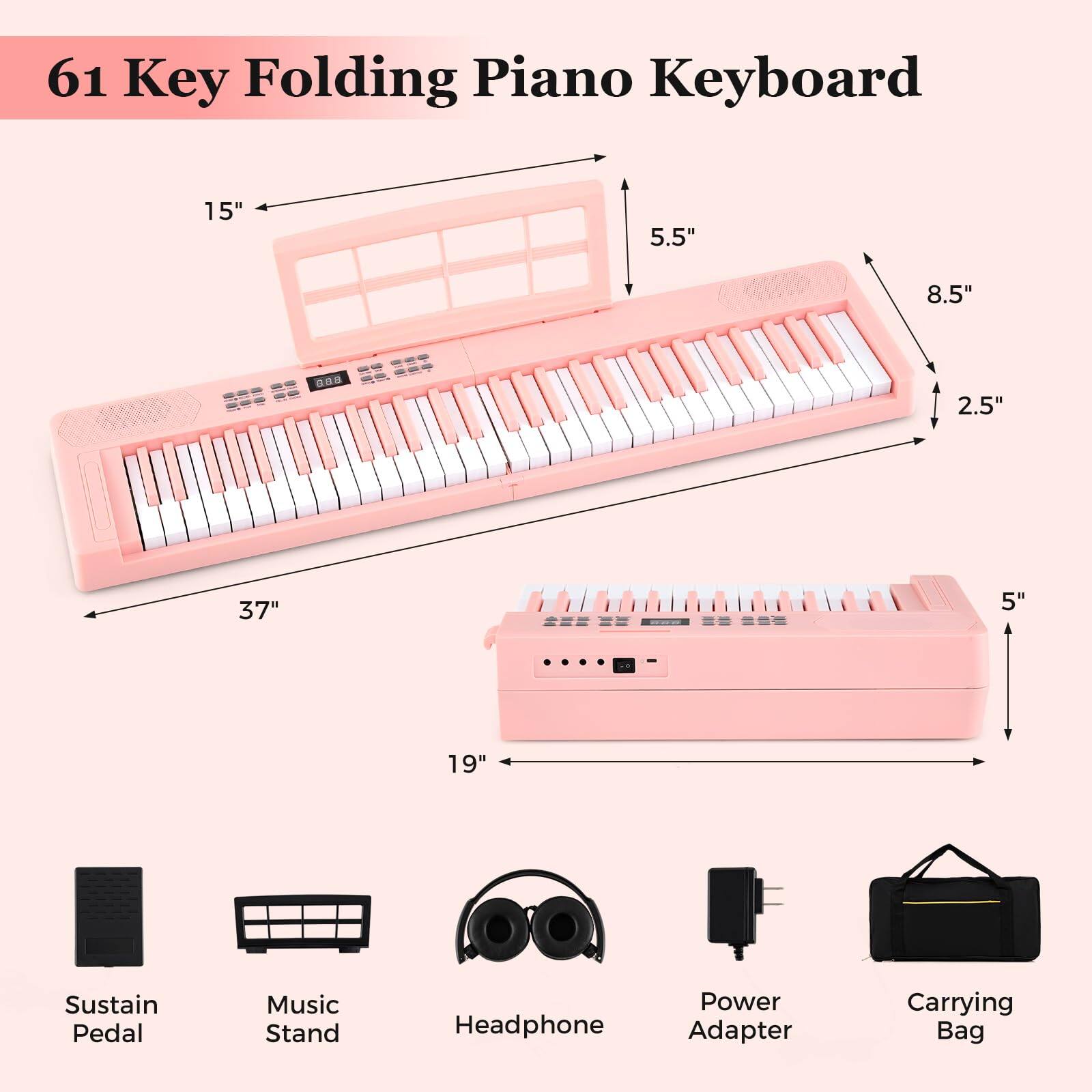 61 Key Folding Piano Keyboard

- 15" x 5.5" x 8.5" x 2.5" x 37" x 5" x 19"
- Sustain Pedal
- Music Stand
- Headphone
- Power Adapter
- Carrying Bag