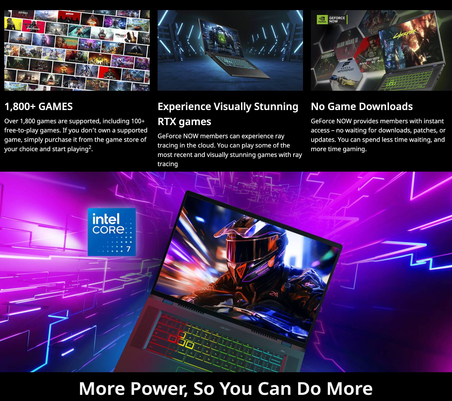 - EFORCE NOW
- 1,800+ GAMES
- Experience Visually Stunning RTX games
- No Game Downloads
- More Power, So You Can Do More

1,800+ GAMES
Over 1,800 games are supported, including 100+ free-to-play games. If you don't own a supported game, simply purchase it from the game store of your choice and start playing.

Experience Visually Stunning RTX games
GeForce NOW members can experience ray tracing in the cloud. You can play some of the most recent and visually stunning games with ray tracing.

No Game Downloads
GeForce NOW provides members with instant access – no waiting for downloads, patches, or updates. You can spend less time waiting, and more time gaming.

intel CORE i7