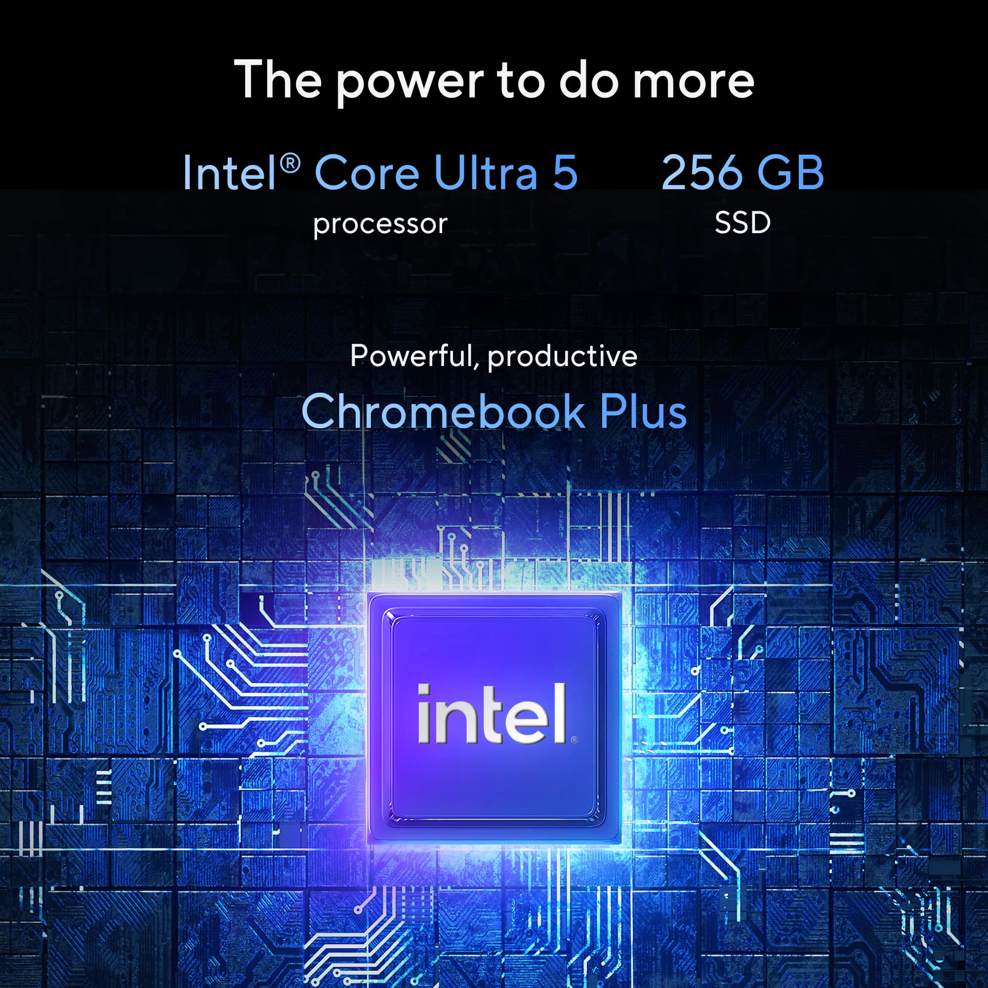 The power to do more
Intel® Core Ultra 5 processor
256 GB SSD
Powerful, productive Chromebook Plus