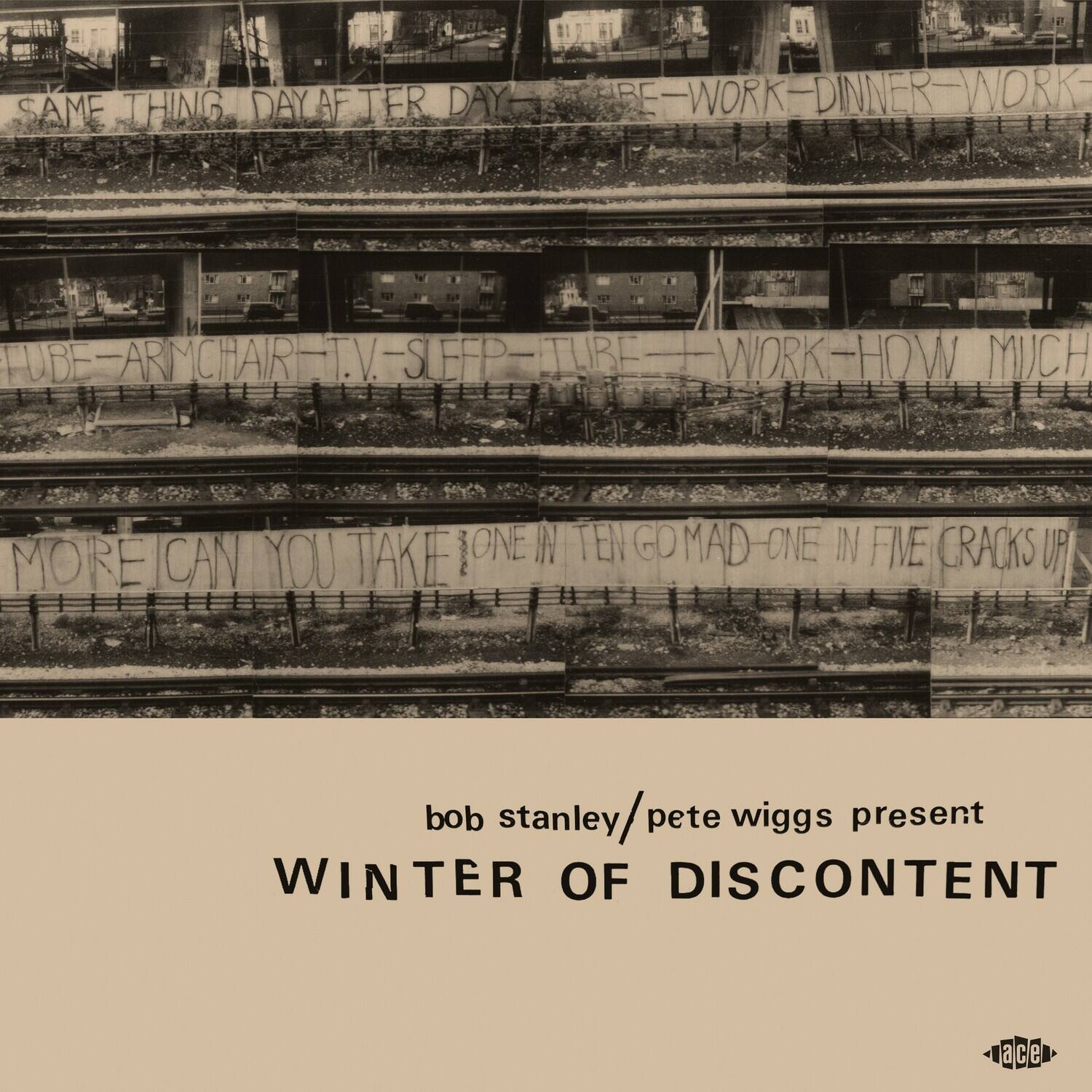 SAME THING DAY AFTER DAY  
BE - WORK - DINNER - WORK  
TUBE - ARMCHAIR - T.V. - SLEEP - TUBE - WORK - HOW MUCH  
MORE CAN YOU TAKE? ONE IN TEN GO MAD - ONE IN FIVE CRACKS UP  

bob stanley / pete wiggs present  
WINTER OF DISCONTENT  

ace