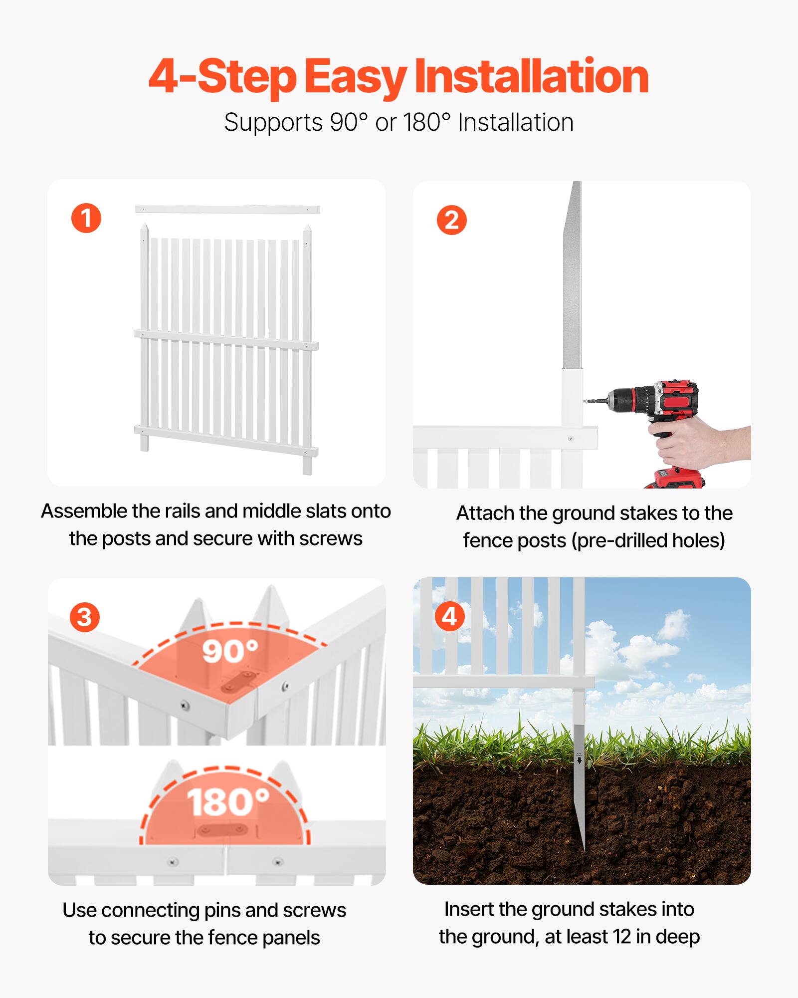 4-Step Easy Installation  
Supports 90° or 180° Installation

1. Assemble the rails and middle slats onto the posts and secure with screws
2. Attach the ground stakes to the fence posts (pre-drilled holes)
3. Use connecting pins and screws to secure the fence panels
4. Insert the ground stakes into the ground, at least 12 in deep