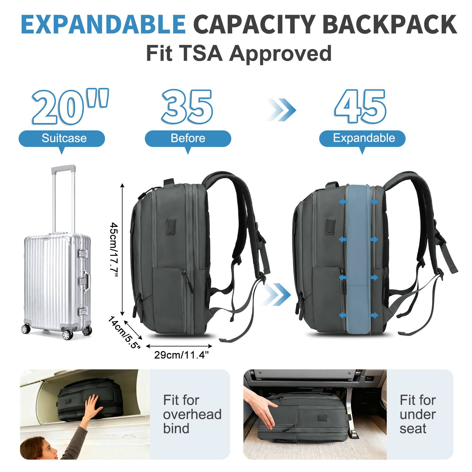 EXPANDABLE CAPACITY BACKPACK  
Fit TSA Approved  

20" Suitcase  
35 Before  
45 Expandable  

45cm/17.7"  
14cm/5.5"  
29cm/11.4"  

Fit for overhead bind  
Fit for under seat