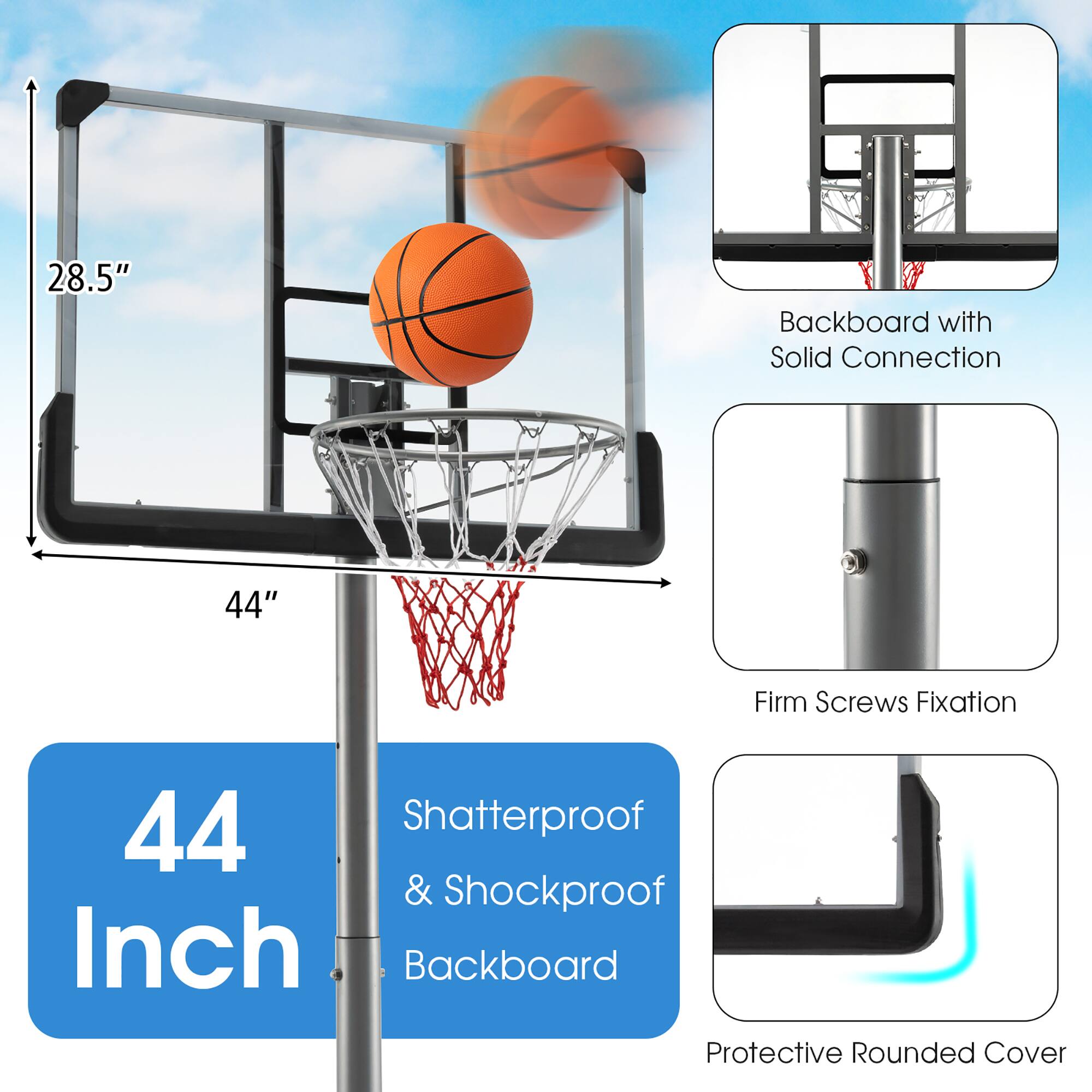 28.5" Backboard with Solid Connection  
44" Firm Screws Fixation  
44" Shatterproof & Shockproof Inch Backboard  
Protective Rounded Cover