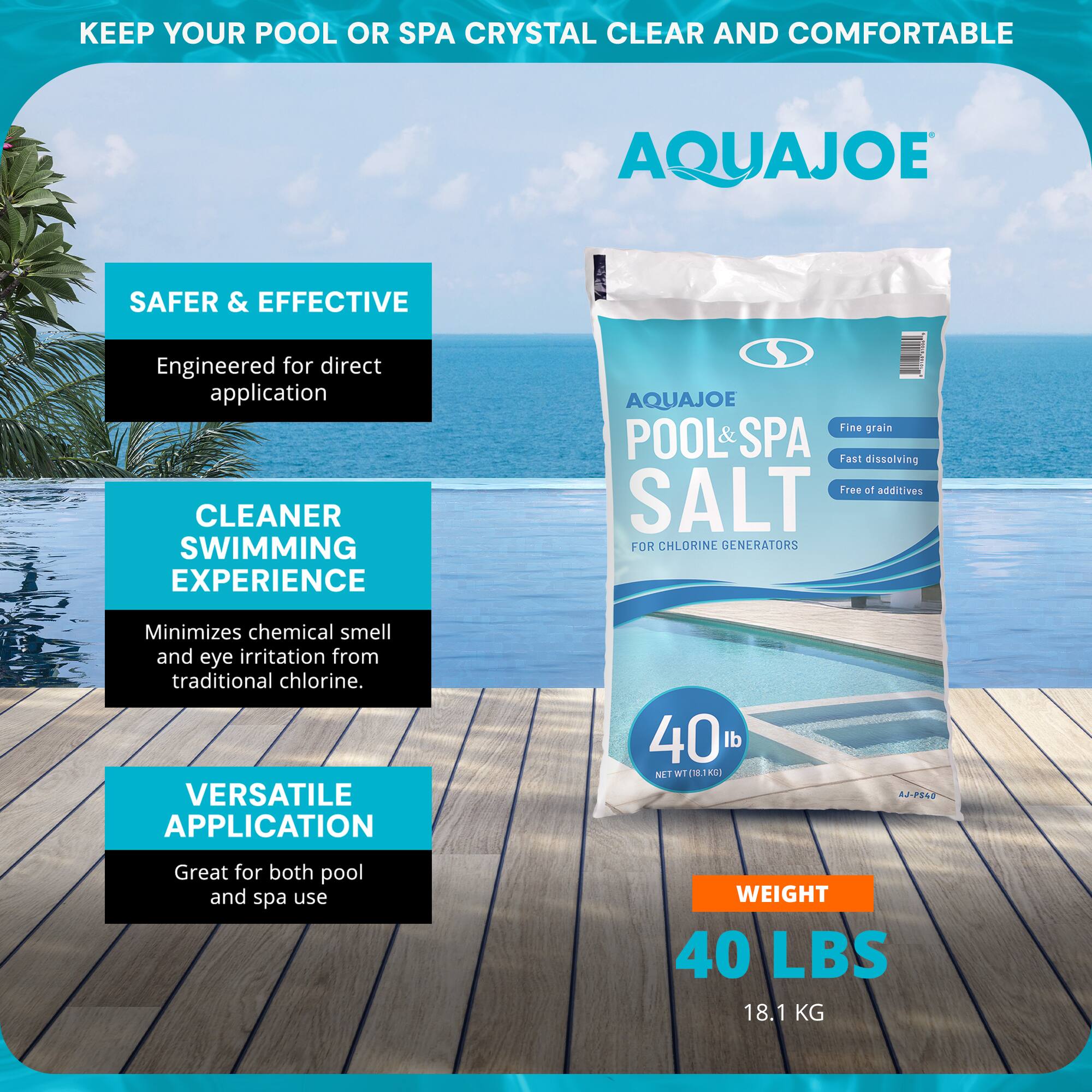**KEEP YOUR POOL OR SPA CRYSTAL CLEAR AND COMFORTABLE**

**AQUAJOE**

**SAFER & EFFECTIVE**  
Engineered for direct application

**CLEANER SWIMMING EXPERIENCE**  
Minimizes chemical smell and eye irritation from traditional chlorine.

**VERSATILE APPLICATION**  
Great for both pool and spa use

**AQUAJOE POOL & SPA SALT**  
FOR CHLORINE GENERATORS  
Fine grain  
Fast dissolving  
Free of additives

**WEIGHT**  
40 LBS  
18.1 KG