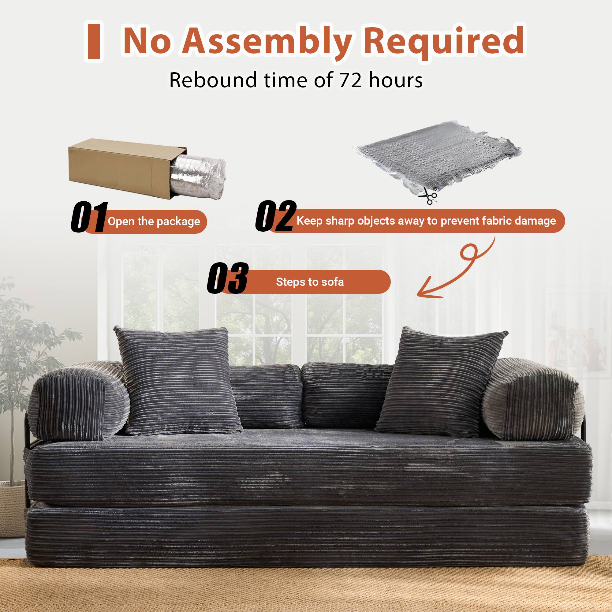 No Assembly Required  
Rebound time of 72 hours  

01 Open the package  
02 Keep sharp objects away to prevent fabric damage  
03 Steps to sofa
