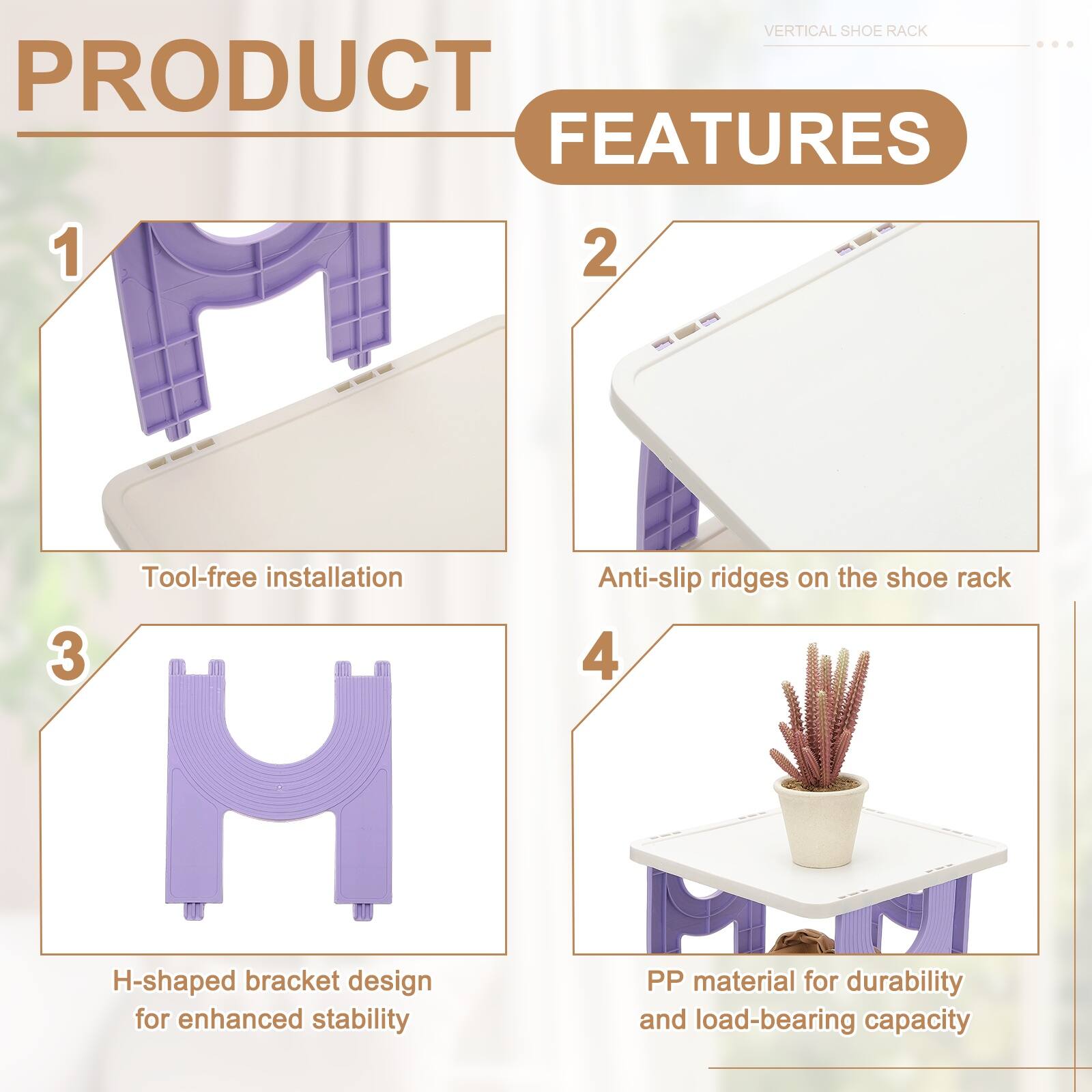 VERTICAL SHOE RACK PRODUCT FEATURES

1. Tool-free installation
2. Anti-slip ridges on the shoe rack
3. H-shaped bracket design for enhanced stability
4. PP material for durability and load-bearing capacity