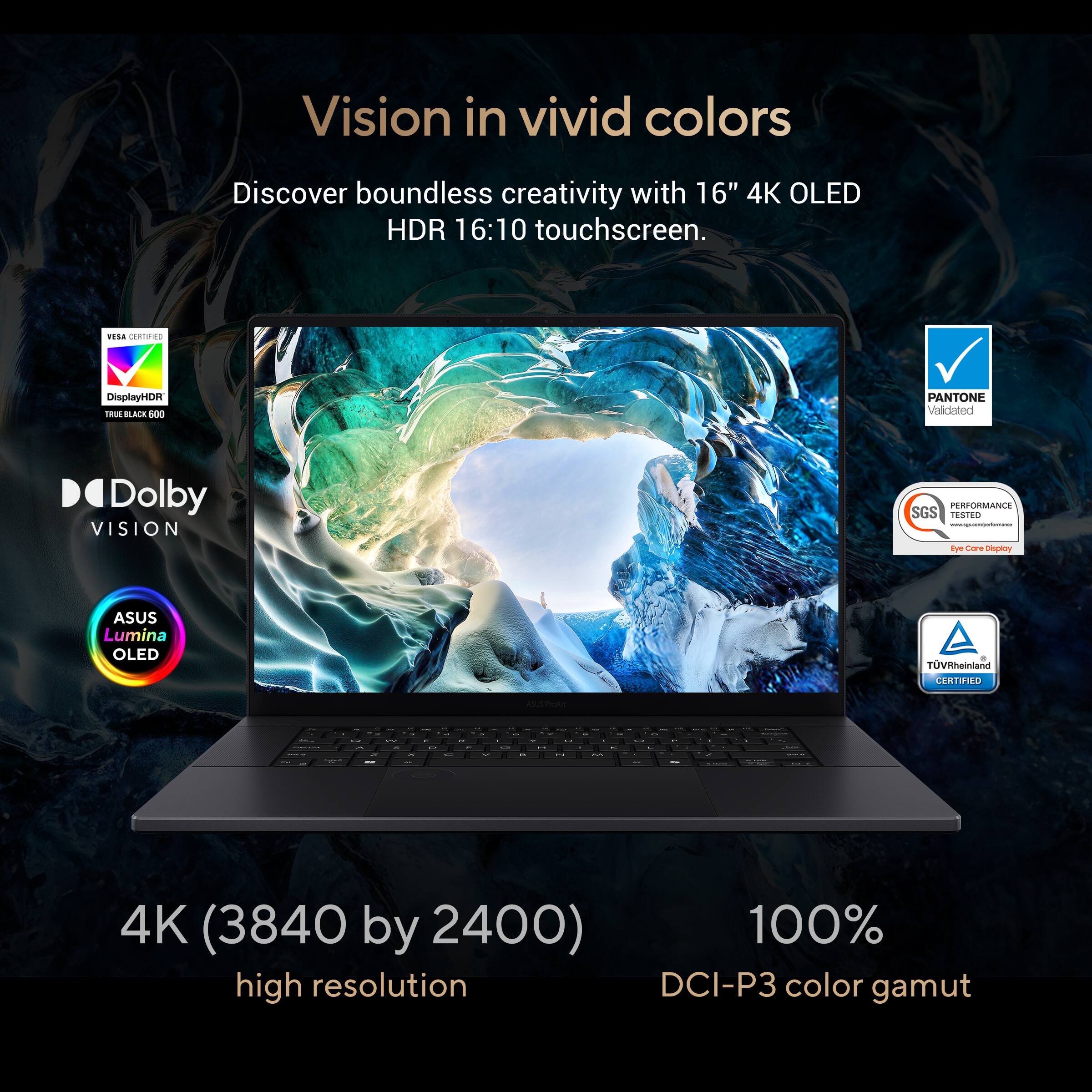 Vision in vivid colors: Discover boundless creativity with a 16" 4K OLED HDR 16:10 touchscreen. VELA CLRTMRO DisplayHDi Tu BLACE 900 PANTONE Validated Dolby VISION PERFORMANCE SGS TESTED - F Core inepaory ASUS Lumina OLED TUVRheinland CRUdO o I - . - - - I 4K (3840 by 2400) 100% high resolution DCI-P3 color gamut.
