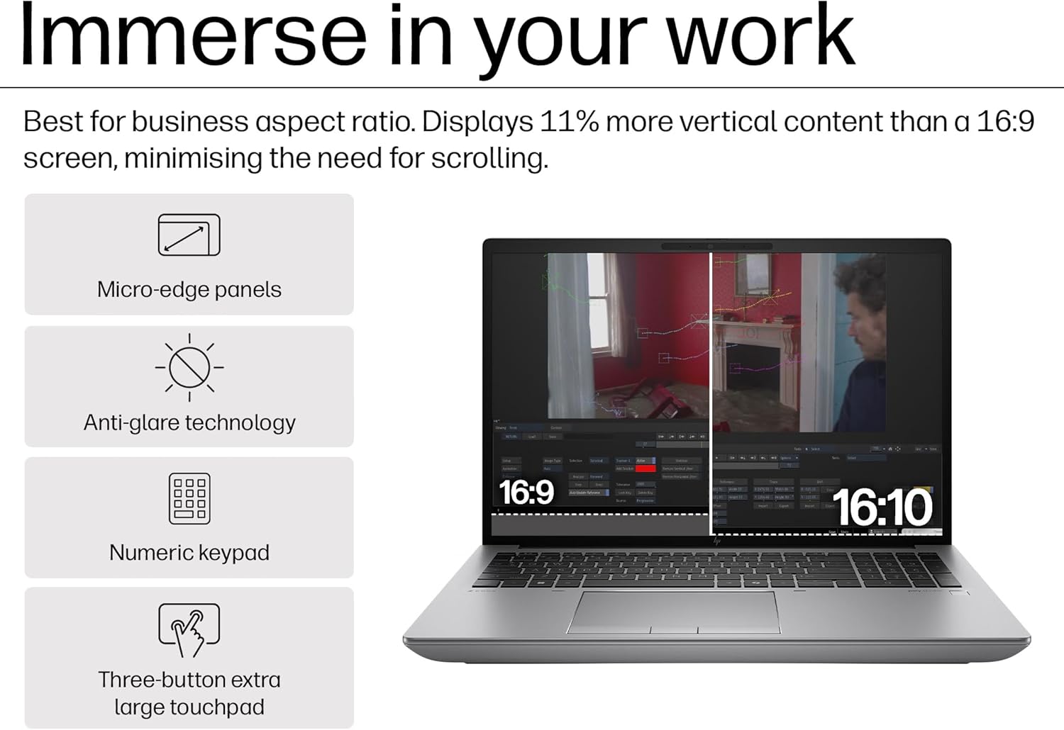 Immerse in your work

Best for business aspect ratio. Displays 11% more vertical content than a 16:9 screen, minimising the need for scrolling.

- Micro-edge panels
- Anti-glare technology
- Numeric keypad
- Three-button extra large touchpad

16:9 16:10