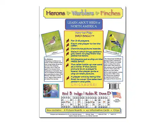 **Herons Warblers Finches**
**LEARN ABOUT BIRDS of NORTH AMERICA**
**How to Play BIRD BINGO™**
For 2-6 players.
Elect one player to be the caller.
Distribute picture boards.
Select which bingo pattern you want to play from the patterns below.
All players put a chip on the FREE SPOT.
The caller holds up one card at a time. If the card's picture is on a player's board, the player puts a chip on that picture.
A player wins by being the first to cover the selected pattern and yell, "CHICKADEE!"
**Killdeers**
*Charadrius vociferus*
The Killdeer is a small plover that runs on the ground, then stops abruptly, only to start again. It is common on open-country bird bands. The Killdeer is a migratory bird, and a member of the plover family. They breed in meadows to riverbanks. The Killdeer will fake a broken wing to lure predators away from its nest.
**American Goldfinch**
*Spinus tristis*
The American Goldfinch is a small, bright yellow bird, and a seed eater
