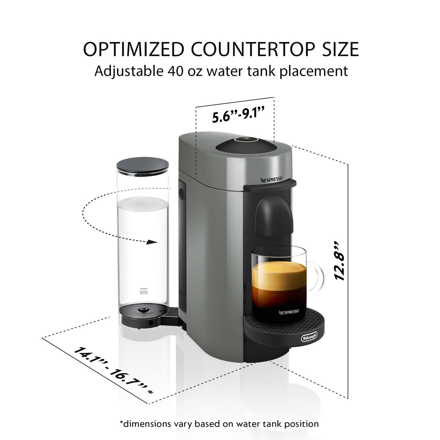 OPTIMIZED COUNTERTOP SIZE  
Adjustable 40 oz water tank placement  
5.6"-9.1"  
12.8"  
14.1"-16.7"*  
14.1" 16.7"  

*dimensions vary based on water tank position