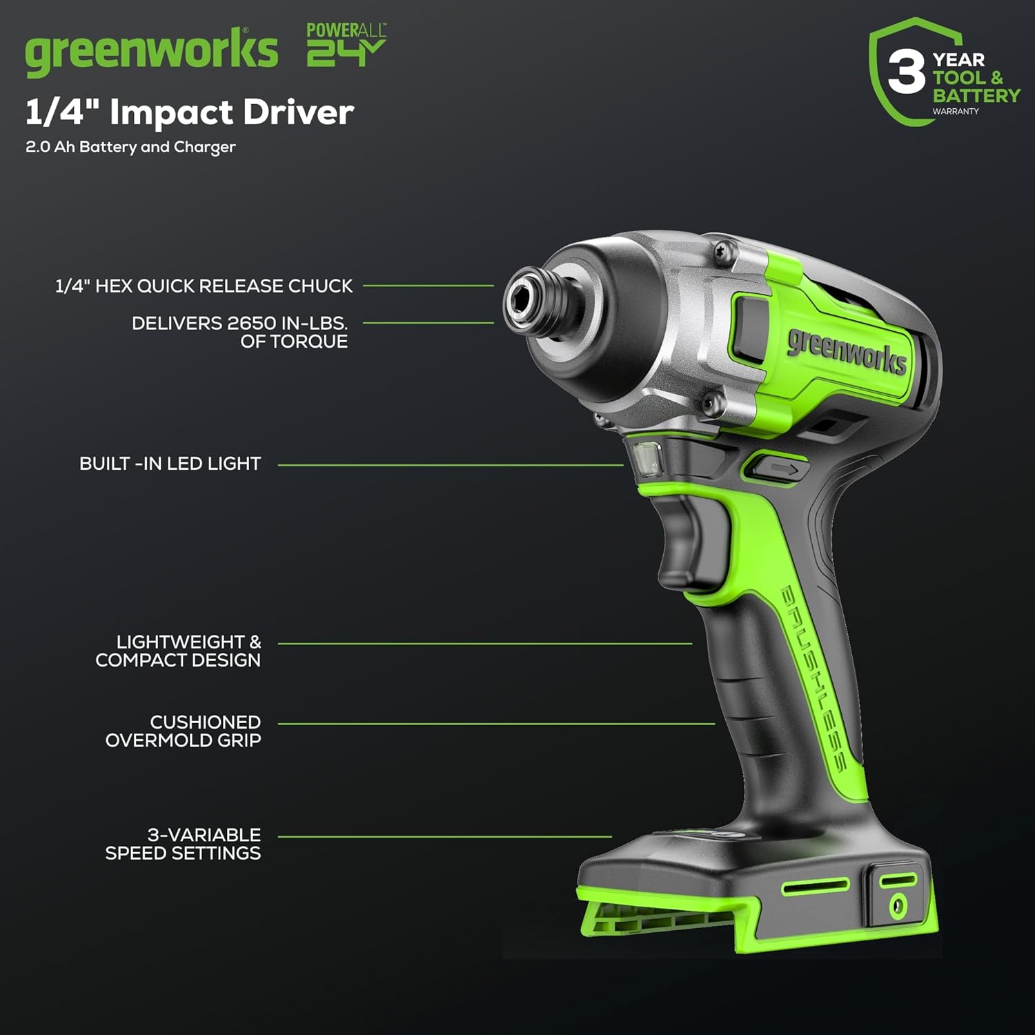 POWERALL greenworks 24V 1/4" Impact Driver  
2.0 Ah Battery and Charger  
3 YEAR TOOL & BATTERY WARRANTY  
1/4" HEX QUICK RELEASE CHUCK DELIVERS 2650 IN-LBS. OF TORQUE  
greenworks BUILT-IN LED LIGHT  
LIGHTWEIGHT & COMPACT DESIGN  
CUSHIONED OVERMOLD GRIP  
3-VARIABLE SPEED SETTINGS