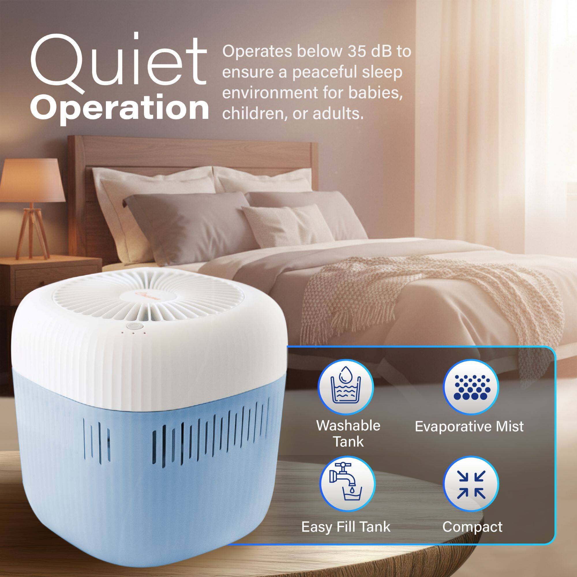 Quiet Operation

Operates below 35 dB to ensure a peaceful sleep environment for babies, children, or adults.

- Washable Tank
- Evaporative Mist
- Easy Fill Tank
- Compact
