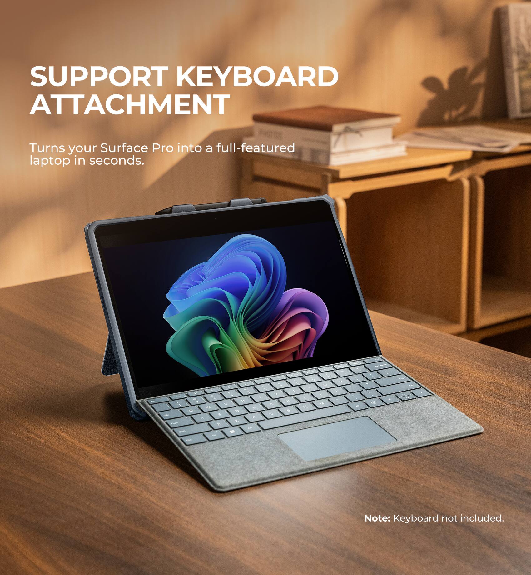 SUPPORT KEYBOARD ATTACHMENT  
Turns your Surface Pro into a full-featured laptop in seconds.  

Note: Keyboard not included.
