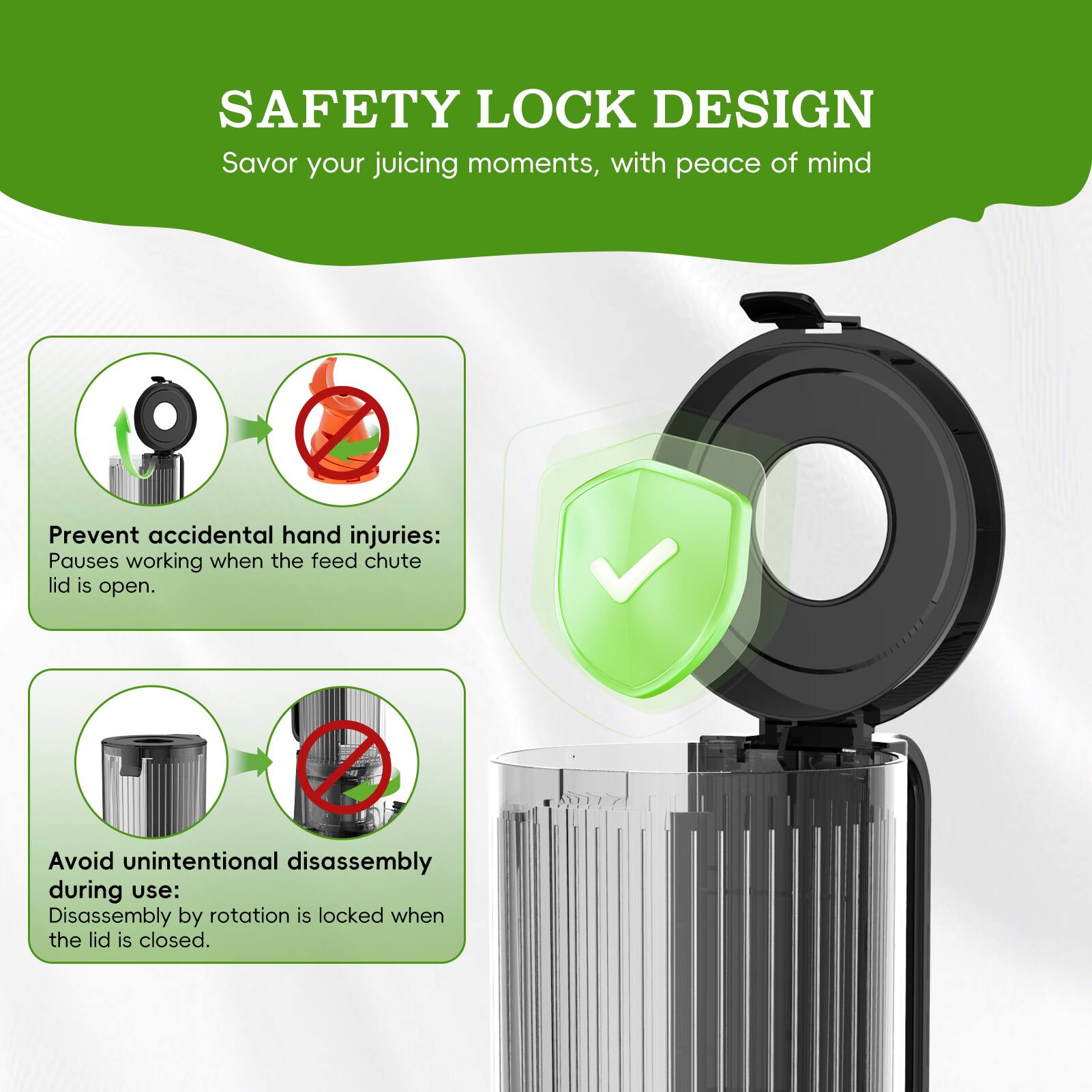 SAFETY LOCK DESIGN  
Savor your juicing moments, with peace of mind

Prevent accidental hand injuries:  
Pauses working when the feed chute lid is open.

Avoid unintentional disassembly during use:  
Disassembly by rotation is locked when the lid is closed.
