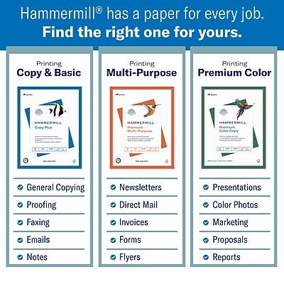 Hammermill® has a paper for every job. Find the right one for yours.

Printing  
Copy & Basic  
- General Copying  
- Proofing  
- Faxing  
- Emails  
- Notes  

Printing  
Multi-Purpose  
- Newsletters  
- Direct Mail  
- Invoices  
- Forms  
- Flyers  

Printing  
Premium Color  
- Presentations  
- Color Photos  
- Marketing  
- Proposals  
- Reports