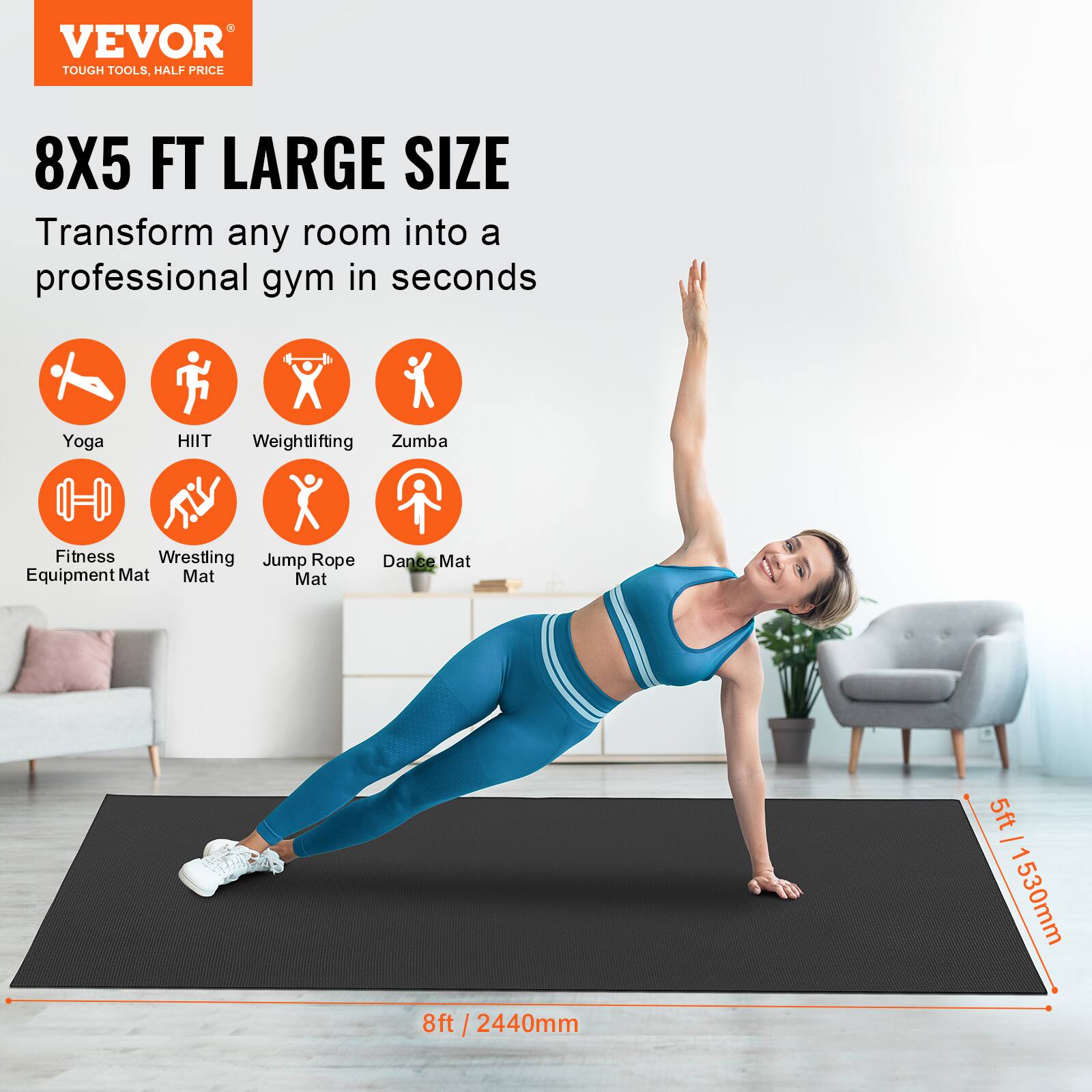 VEVOR  
TOUGH TOOLS, HALF PRICE  

8X5 FT LARGE SIZE  
Transform any room into a professional gym in seconds  

Yoga  
HIIT  
Weightlifting  
Zumba  
Fitness Equipment Mat  
Wrestling Mat  
Jump Rope Mat  
Dance Mat  

8ft / 2440mm  
5ft / 1530mm