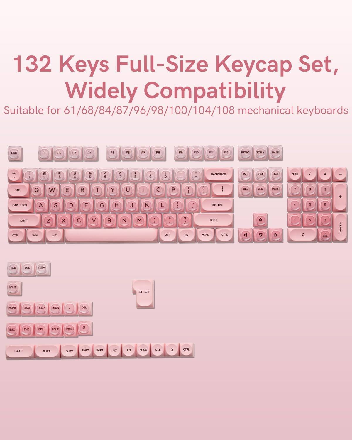 132 Keys Full-Size Keycap Set, Widely Compatibility  
Suitable for 61/68/84/87/96/98/100/104/108 mechanical keyboards  

ESC F1 F2 F3 F4 F5 F6 F7 F8 F9 F10 F11 F12  
~ 1 ! 2 @ 3 # 4 $ 5 % 6 ^ 7 & 8 * 9 ( 0 ) - _ + =  
TAB Q W E R T Y U I O P [ { ] } | \  
CAPS LOCK A S D F G H J K L ; : ' " ENTER  
SHIFT Z X C V B N M , < . > ? /  
CTRL WIN ALT SPACEBAR ALT  
END DEL PGDN  
HOME PGUP  
ENTER  
SHIFT  
FN MENU CTRL  
DEL  
CTRL