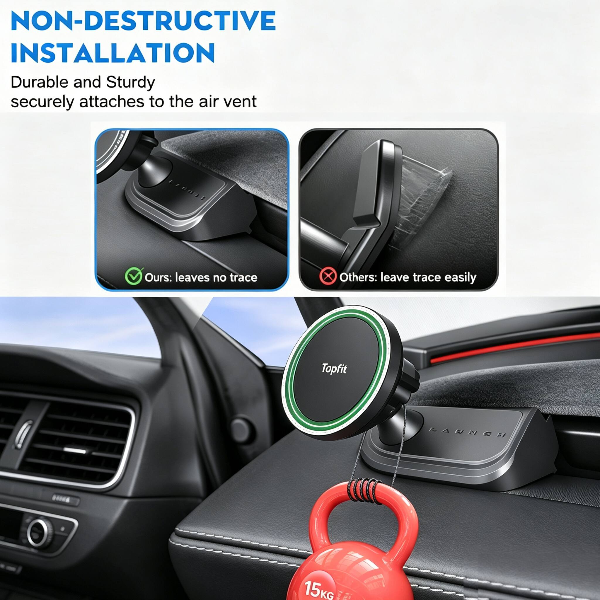 NON-DESTRUCTIVE INSTALLATION  
Durable and Sturdy securely attaches to the air vent  

Ours: leaves no trace  
Others: leave trace easily  

Topfit  
KAUNCH  
15KG