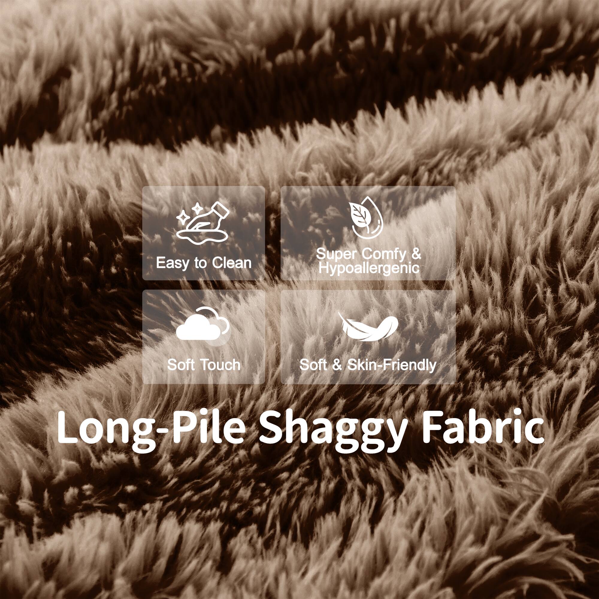 Easy to Clean  
Super Comfy & Hypoallergenic  
Soft Touch  
Soft & Skin-Friendly  

Long-Pile Shaggy Fabric