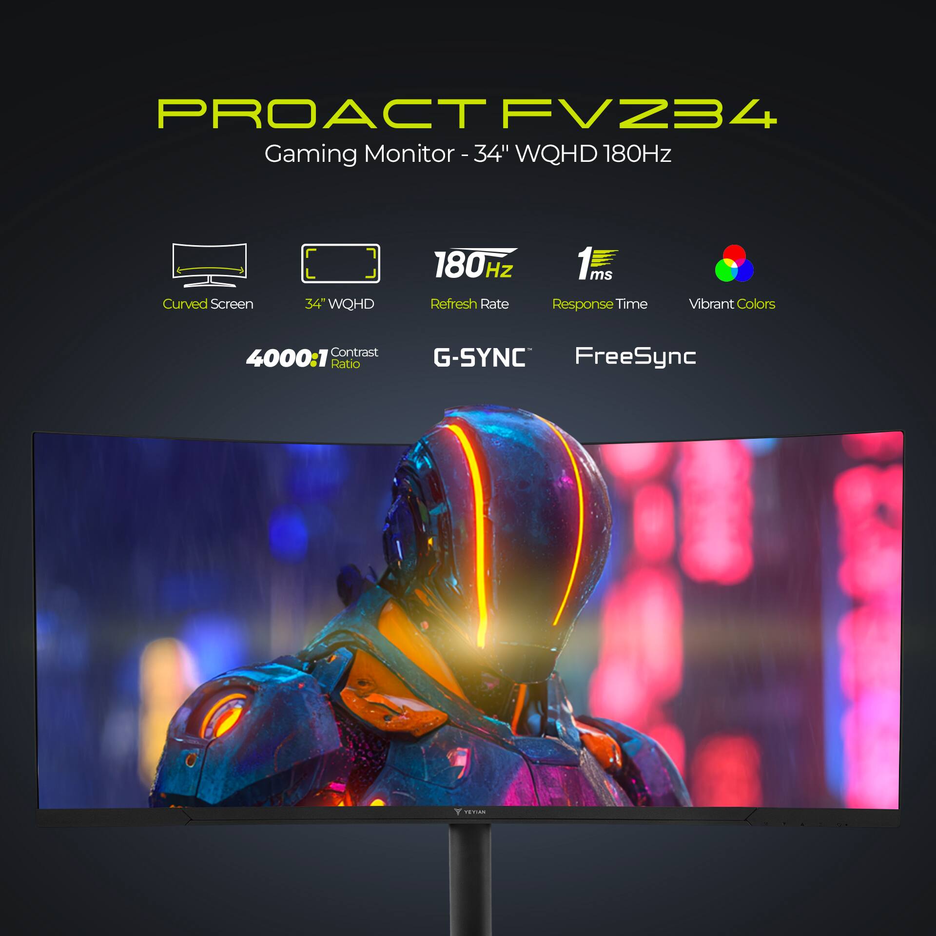 PROACT FVZ34  
Gaming Monitor - 34" WQHD 180Hz  

- Curved Screen  
- 34" WQHD  
- 180Hz Refresh Rate  
- 1ms Response Time  
- Vibrant Colors  
- 4000:1 Contrast Ratio  
- G-SYNC  
- FreeSync