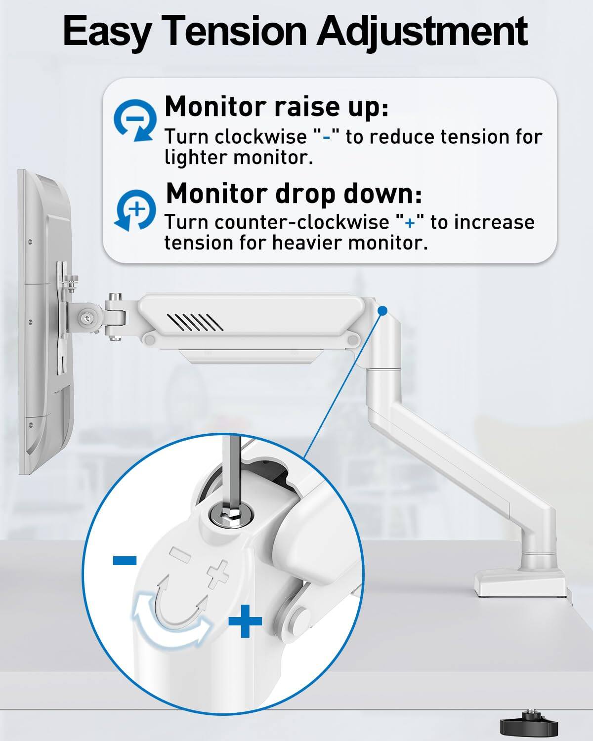 Easy Tension Adjustment

Monitor raise up:
Turn clockwise "-" to reduce tension for lighter monitor.

Monitor drop down:
Turn counter-clockwise "+" to increase tension for heavier monitor.