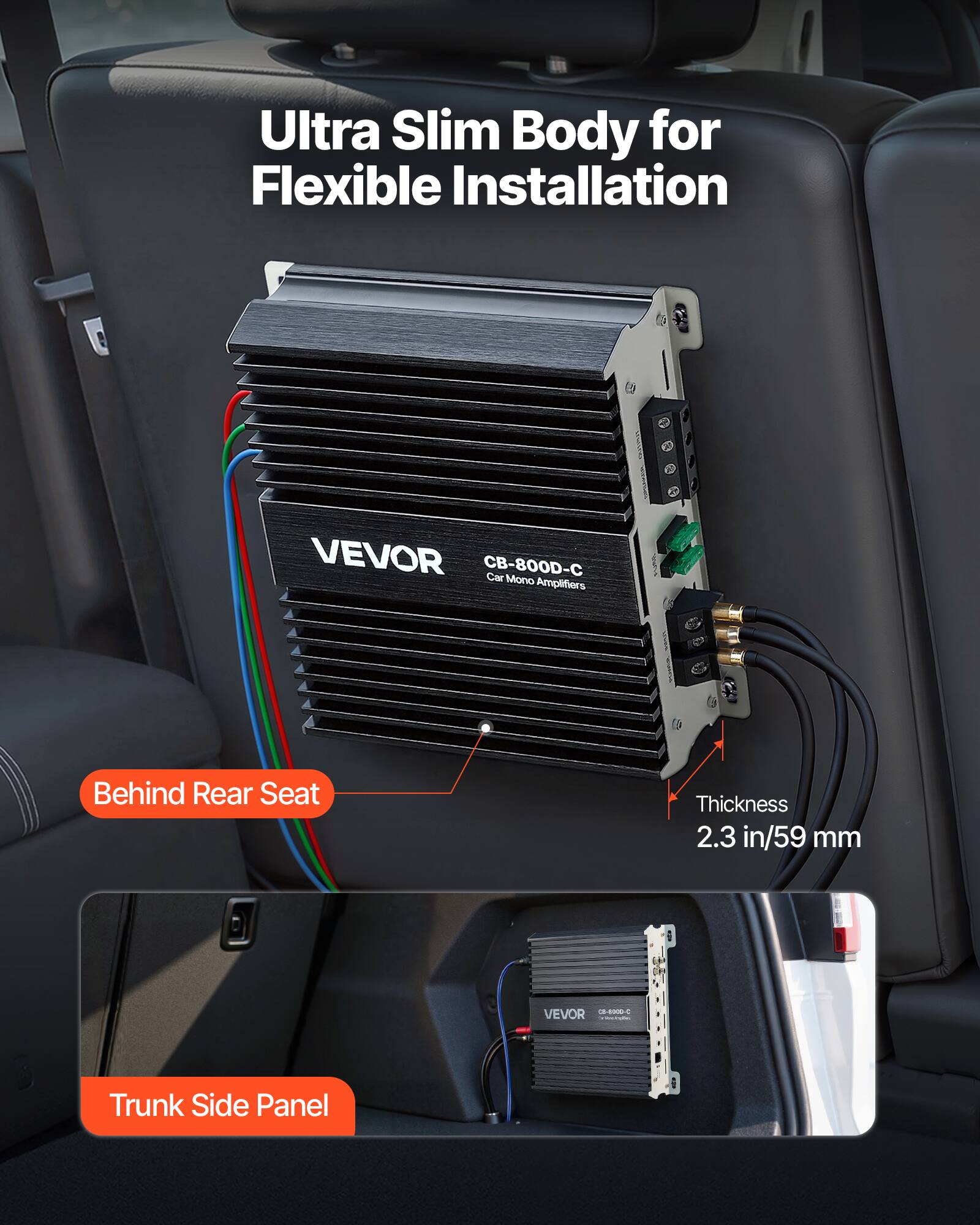Ultra Slim Body for Flexible Installation

VEVOR CB-800D-C Car Mono Amplifiers

Behind Rear Seat

Thickness 2.3 in/59 mm

VEVOR 05-6000-C COROCIADO

Trunk Side Panel