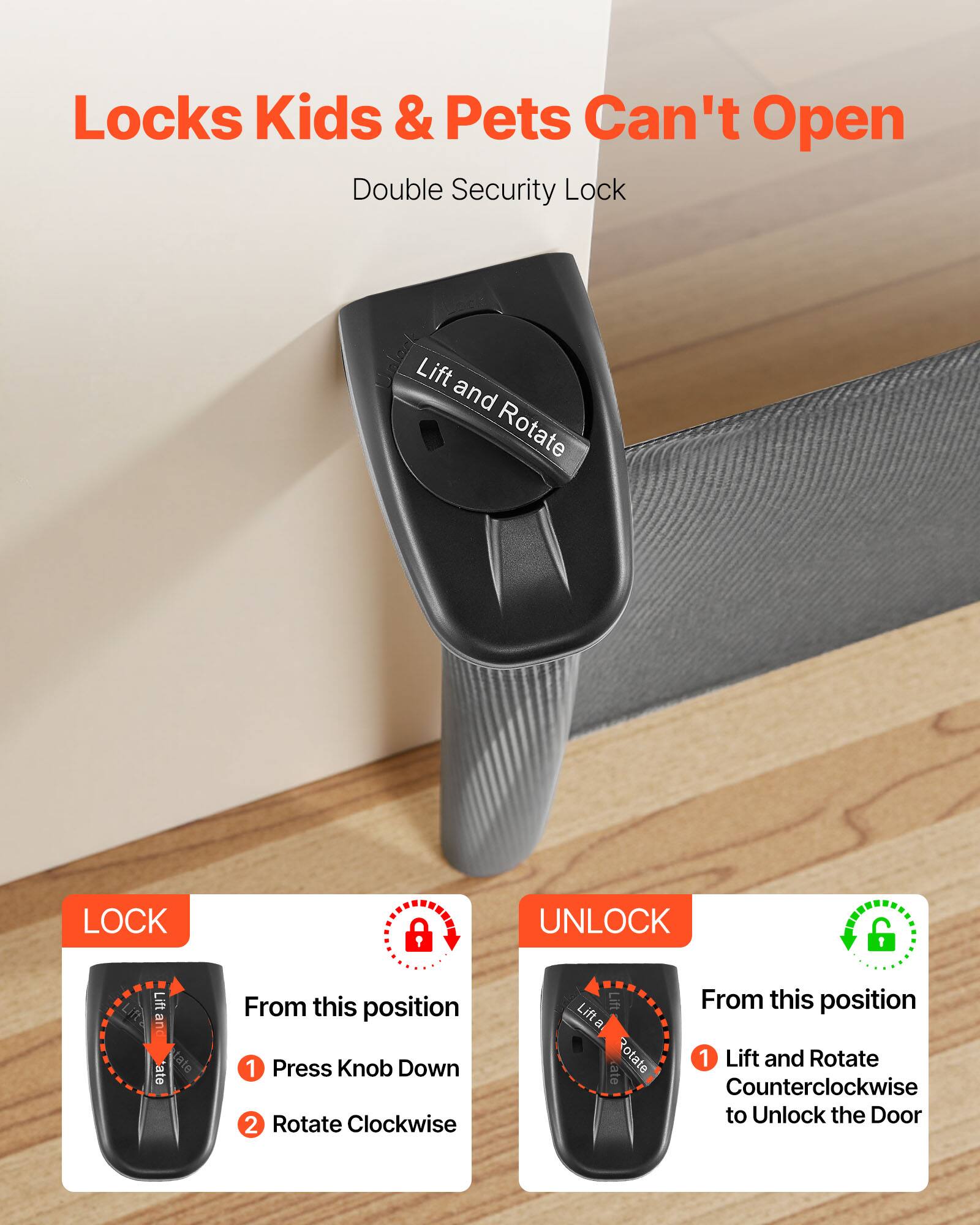 Locks Kids & Pets Can't Open  
Double Security Lock  

LOCK  
From this position  
1. Press Knob Down  
2. Rotate Clockwise  

UNLOCK  
From this position  
1. Lift and Rotate Counterclockwise to Unlock the Door