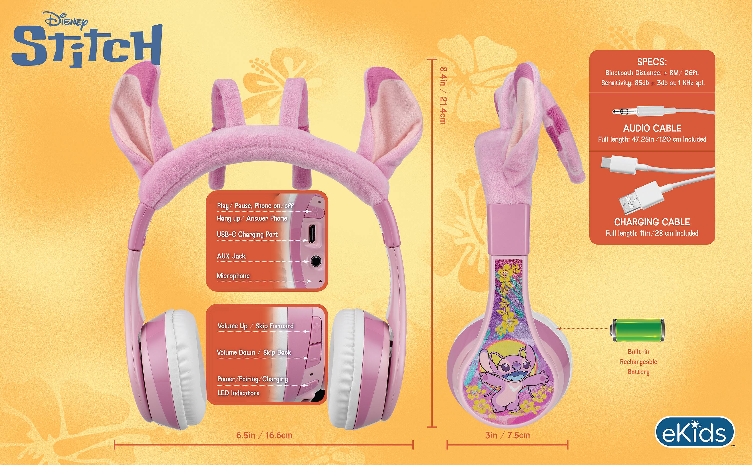 Disney Stitch

8.4in / 21.4cm

SPECS: Bluetooth Distance: 8M / 26ft Sensitivity: 85db + 3db at 1 KHz spl.

AUDIO CABLE Full length: 47.25in/120 cm Included

Play/ Pause, Phone on/off Hang up/ Answer Phone USB-C Charging Port

CHARGING CABLE Full length: 11in/28 cm Included

AUX Jack

Microphone

Volume Up / Skip Forward

Volume Down Skip Back Power/Pairing/Charging LED Indicators

Built-in Rechargeable Battery

6.5in / 16.6cm

3in / 7.5cm

eKids TMC