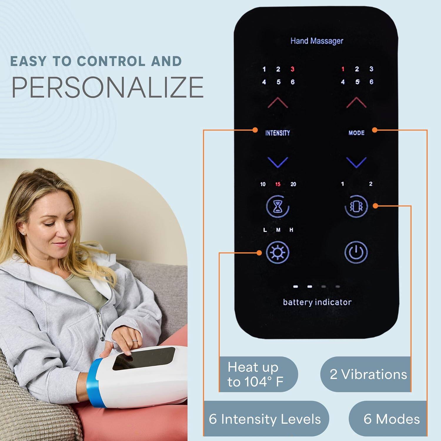 Hand Massager  
EASY TO CONTROL AND PERSONALIZE  

- 6 Intensity Levels  
- 6 Modes  
- Heat up to 104°F  
- 2 Vibrations  
- Battery Indicator