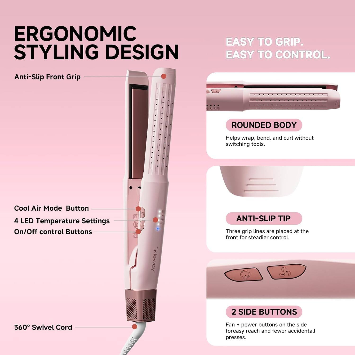 ERGONOMIC STYLING DESIGN

EASY TO GRIP. EASY TO CONTROL.

Anti-Slip Front Grip

ROUNDED BODY
Helps wrap, bend, and curl without switching tools.

Cool Air Mode Button
4 LED Temperature Settings
On/Off control Buttons

ANTI-SLIP TIP
Three grip lines are placed at the front for steadier control.

2 SIDE BUTTONS
Fan + power buttons on the side for easy reach and fewer accidental presses.

360° Swivel Cord