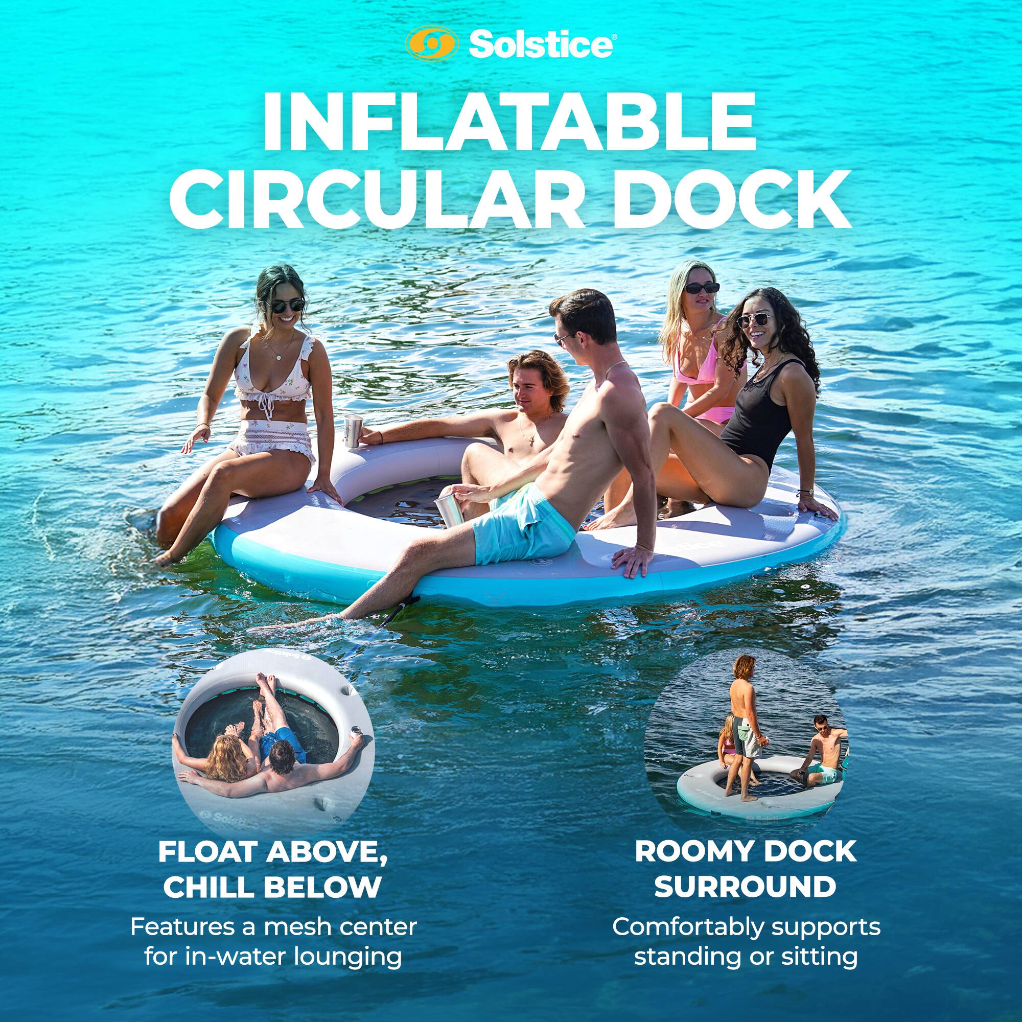 Solstice INFLATABLE CIRCULAR DOCK

FLOAT ABOVE, CHILL BELOW  
Features a mesh center for in-water lounging

ROOMY DOCK SURROUND  
Comfortably supports standing or sitting