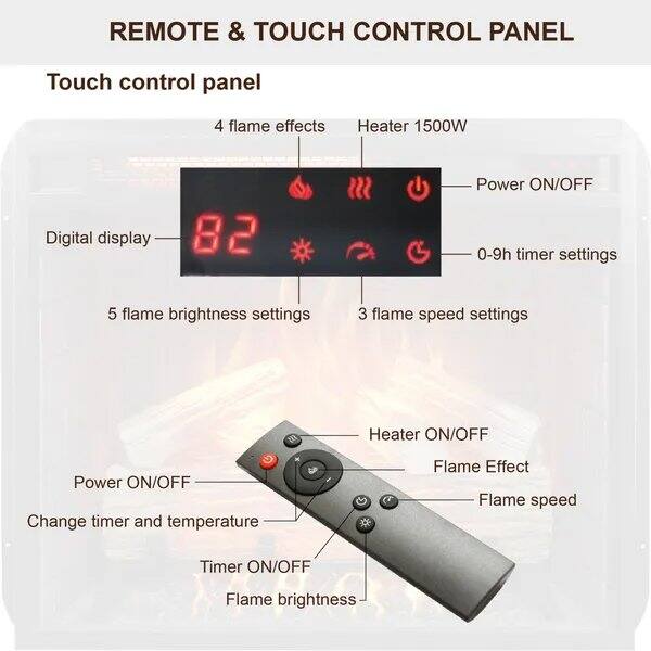 REMOTE & TOUCH CONTROL PANEL

Touch control panel

- 4 flame effects
- Heater 1500W
- Digital display
- 82
- Power ON/OFF
- 0-9h timer settings
- 5 flame brightness settings
- 3 flame speed settings

Heater ON/OFF
Power ON/OFF
Change timer and temperature
Flame Effect
Flame speed
Timer ON/OFF
Flame brightness