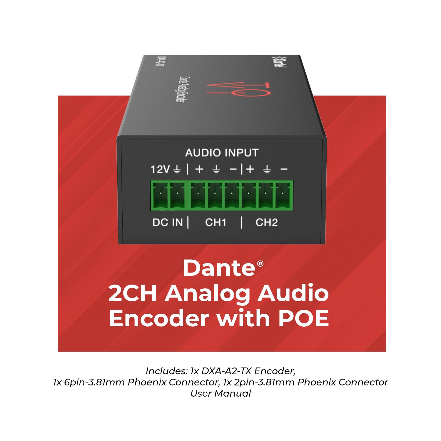 L 31 3 I Eruoder AUDIO INPUT 12V I + + Ca -|+ I +  I DC IN I CH1 | CH2 I Dante 2CH Analog Audio Encoder with POE Includes: 1x DXA-A2-TX Encoder, 1x 6pin-3.81mm Phoenix Connector, 1x 2pin-3.81mm Phoenix Connector User Manual
