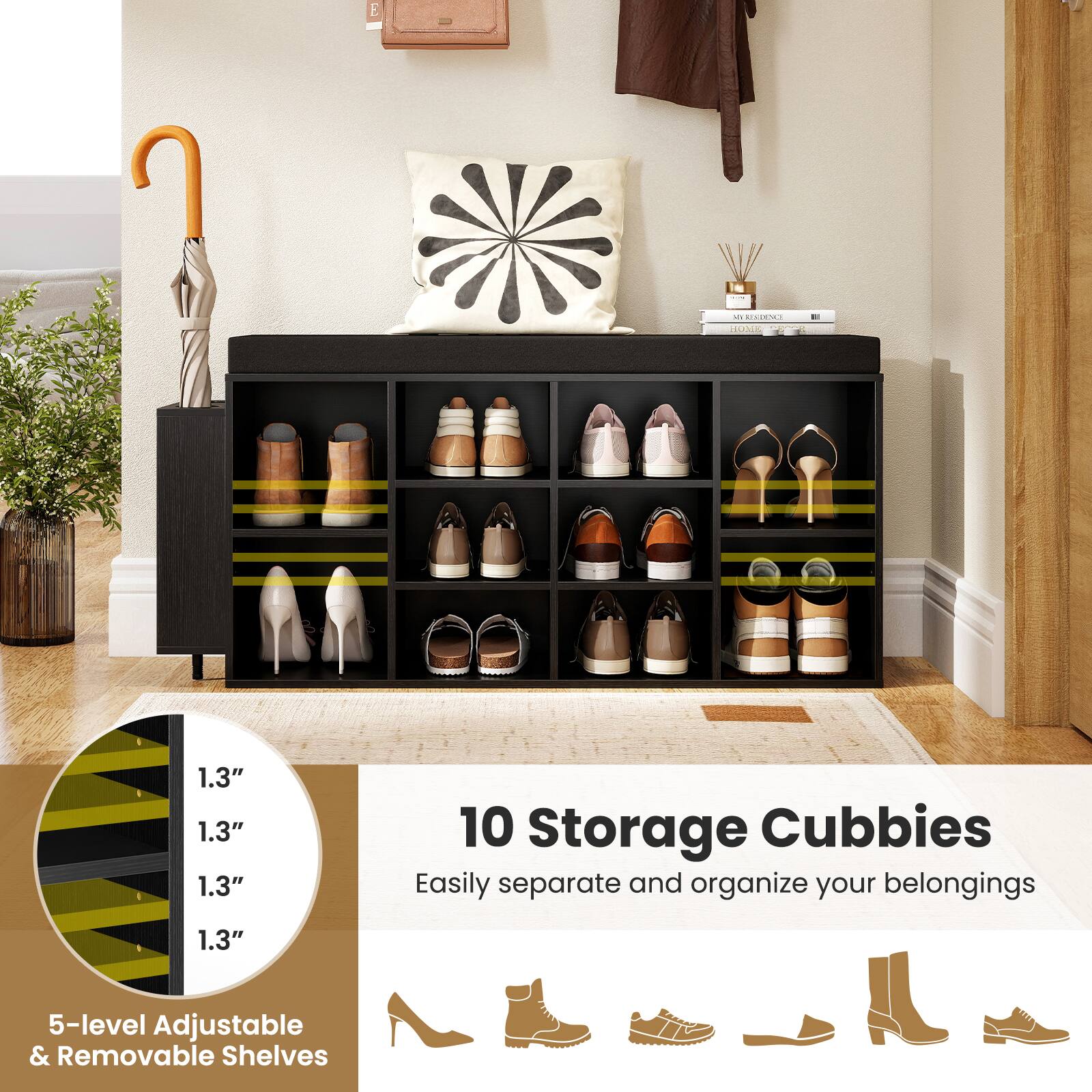 E - Storage Cubbies

1.3" 1.3" 1.3" 1.3" 10 Storage Cubbies

Easily separate and organize your belongings

5-level Adjustable & Removable Shelves