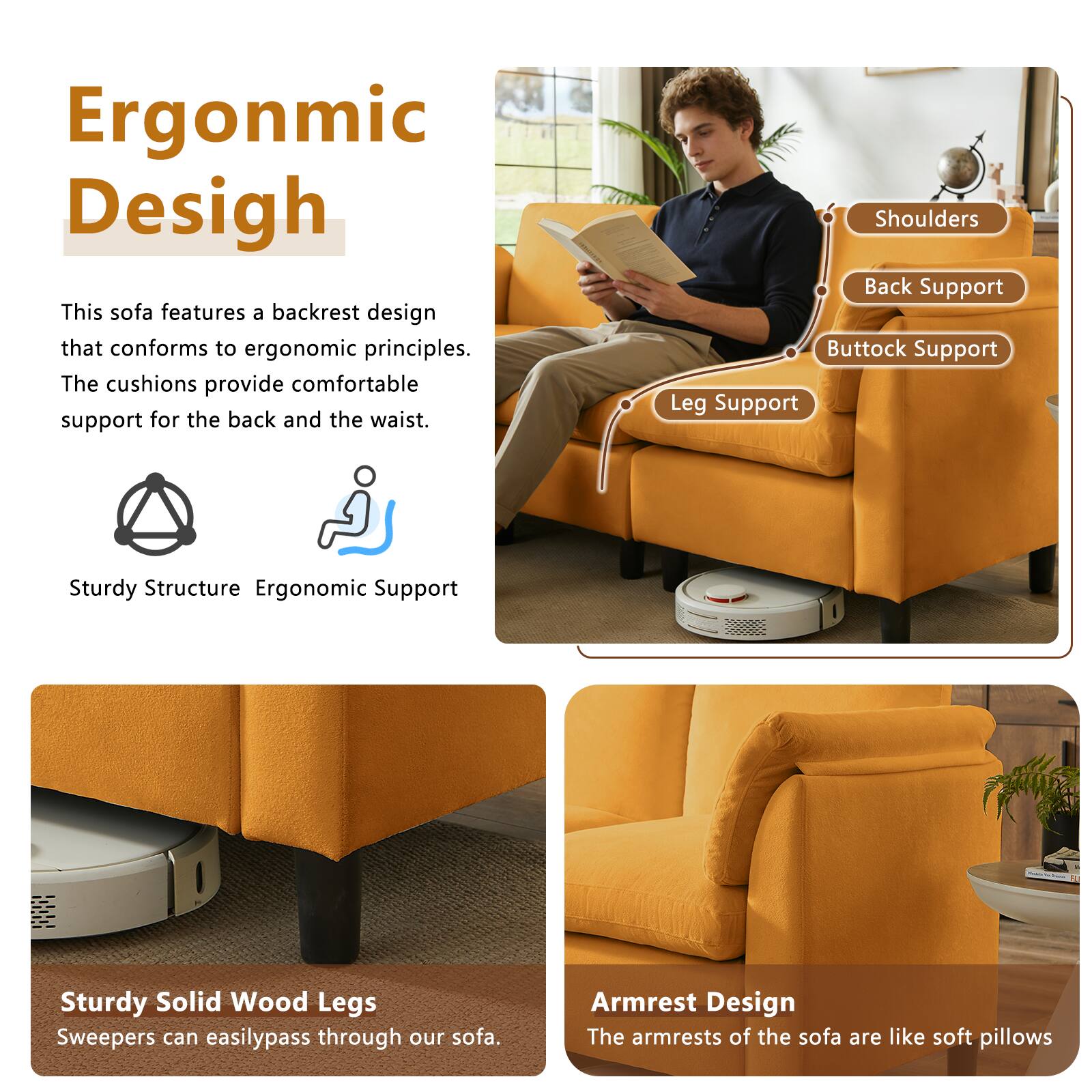 Ergonomic Design

This sofa features a backrest design that conforms to ergonomic principles. The cushions provide comfortable support for the back and the waist.

Shoulders
Back Support
Buttock Support
Leg Support

Sturdy Structure
Ergonomic Support

Sturdy Solid Wood Legs
Sweepers can easily pass through our sofa.

Armrest Design
The armrests of the sofa are like soft pillows
